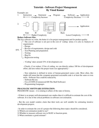 Tutorials - Software Project Management
                                     By Vinod Kumar
  Examples are:
  1.    Instruction       Statement               Program           Software       Application
                   Complexity Increase                           Complexity Decrease


  2.
                                                                                      Application


            Gate        IC                Card              Rack
                    Higher Complexity                             Lower Complexity
  Reduce Software Size:
  The less software we write, the better it is for project management and for product quality
         - The cost of software is not just in the cost of ‘coding’ alone; it is also in Analysis of
         requirements
         – Design
         – Review of requirements, design and code
85%      – Test Planning and preparation
         – Testing
         – Bug fix
         – Regression testing

         – ‘Coding’ takes around 15% of development cost

         - Clearly, if we reduce 15 hrs of coding, we can directly reduce 100 hrs of development
         effort, and also reduce the project team size appropriately !

         - Size reduction is defined in terms of human-generated source code. Most often, this
         might still mean that the computer-generated executable code is at least the same or even
         more - Software Size could be reduced by
         – Software Re-use
         – Use of COTS (Commercial Off-The Shelf Software)
         – Programming Languages

  PRAGMATIC SOFTWARE ESTIMATION:
  PRAGMATIC means – it is relating to affairs of the state or history.

  - If there is no proper well-documented case studies then it is difficult to estimate the cost of the
  software. It is one of the critical problems in software cost estimation.

  - But the cost model vendors claim that their tools are well suitable for estimating iterative
  development projects.

  - In order to estimate the cost of a project the following three topics should be considered,
  1) Which cost estimation model to use?
  2) Whether to measure software size in SLOC or function point.
  3) What constitutes a good estimate?
 