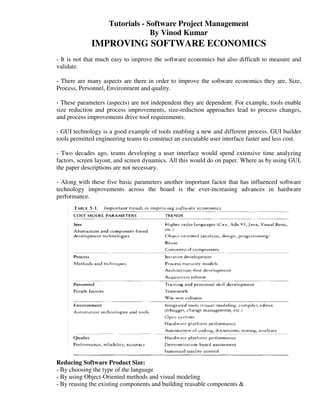 Tutorials - Software Project Management
                                 By Vinod Kumar
             IMPROVING SOFTWARE ECONOMICS
- It is not that much easy to improve the software economics but also difficult to measure and
validate.

- There are many aspects are there in order to improve the software economics they are, Size,
Process, Personnel, Environment and quality.

- These parameters (aspects) are not independent they are dependent. For example, tools enable
size reduction and process improvements, size-reduction approaches lead to process changes,
and process improvements drive tool requirements.

- GUI technology is a good example of tools enabling a new and different process. GUI builder
tools permitted engineering teams to construct an executable user interface faster and less cost.

- Two decades ago, teams developing a user interface would spend extensive time analyzing
factors, screen layout, and screen dynamics. All this would do on paper. Where as by using GUI,
the paper descriptions are not necessary.

- Along with these five basic parameters another important factor that has influenced software
technology improvements across the board is the ever-increasing advances in hardware
performance.




Reducing Software Product Size:
- By choosing the type of the language
- By using Object-Oriented methods and visual modeling
- By reusing the existing components and building reusable components &
 