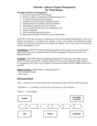 Tutorials - Software Project Management
                                  By Vinod Kumar
Principles of Software Management :
   1. Freeze the requirement before design.
   2. Forbid (to oppose) coding before detailed design review.
   3. Use high level programming language.
   4. Complete unit testing before integration testing.
   5. Maintain detailed traceability among all artifacts.
   6. Thoroughly document each stage of design.
   7. Access quality with the help of an independent team.
   8. Inspect everything.
   9. Plan everything with high precision.
   10. Rigorously (carefully) control the source code baseline.

About 90% of the time, the process obtained as a result of conventional development is late, over
budget and expensive to maintain the software system. Unit testing and integration testing
consume too much time and effort in developing the software. The success ratio in conventional
software development is 10:1.

Conventional: 1960-1970, Craftsmanship Organizations used custom tools, custom processes
and virtually all custom components built in primitive languages. Project performance was
highly predictable.

Transition: 1980-1990, Software Engineering Organizations used more-repeatable processes
and off-the-shelf tools (COTS: reusable). Mostly (>70%) custom components built in higher
level languages and (<30%) were available as commercial products like OS, DBMS, Networking
and GUI.

Modern practices: 2000 and later, software production.
- 70% component-based,
- 30% custom

Job Versus Projects

‘Jobs’ – repetition of very well-defined and well understood tasks with very little uncertainty

‘Exploration’ – e.g. finding a cure for cancer, the outcome is very uncertain

‘Projects’ – in the middle!
 