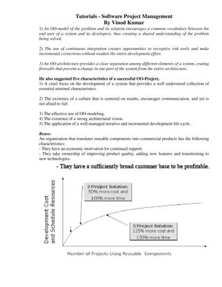 Tutorials - Software Project Management
                                 By Vinod Kumar
1) An OO-model of the problem and its solution encourages a common vocabulary between the
end user of a system and its developers, thus creating a shared understanding of the problem
being solved.

2) The use of continuous integration creates opportunities to recognize risk early and make
incremental corrections without weaken the entire development effort.

3) An OO-architecture provides a clear separation among different elements of a system, crating
firewalls that prevent a change in one part of the system from the entire architecture.

He also suggested five characteristics of a successful OO-Project,
1) A cruel focus on the development of a system that provides a well understood collection of
essential minimal characteristics.

2) The existence of a culture that is centered on results, encourages communication, and yet is
not afraid to fail.

3) The effective use of OO-modeling.
4) The existence of a strong architectural vision.
5) The application of a well-managed iterative and incremental development life cycle.

Reuse:
An organization that translates reusable components into commercial products has the following
characteristics:
- They have an economic motivation for continued support.
- They take ownership of improving product quality, adding new features and transitioning to
new technologies.
 
