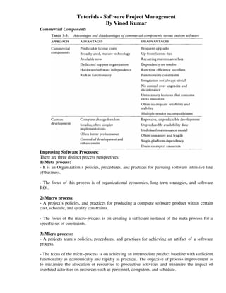 Tutorials - Software Project Management
                                  By Vinod Kumar
Commercial Components




Improving Software Processes:
There are three distinct process perspectives:
1) Meta process:
- It is an Organization’s policies, procedures, and practices for pursuing software intensive line
of business.

- The focus of this process is of organizational economics, long-term strategies, and software
ROI.

2) Macro process:
- A project’s policies, and practices for producing a complete software product within certain
cost, schedule, and quality constraints.

- The focus of the macro-process is on creating a sufficient instance of the meta process for a
specific set of constraints.

3) Micro process:
- A projects team’s policies, procedures, and practices for achieving an artifact of a software
process.

- The focus of the micro-process is on achieving an intermediate product baseline with sufficient
functionality as economically and rapidly as practical. The objective of process improvement is
to maximize the allocation of resources to productive activities and minimize the impact of
overhead activities on resources such as personnel, computers, and schedule.
 