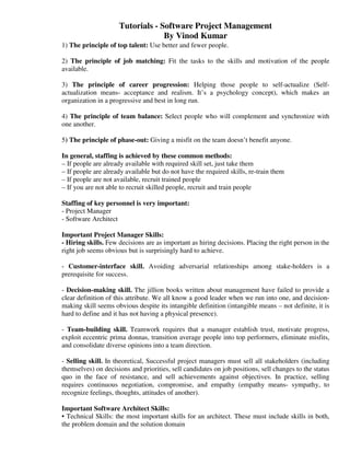 Tutorials - Software Project Management
                                  By Vinod Kumar
1) The principle of top talent: Use better and fewer people.

2) The principle of job matching: Fit the tasks to the skills and motivation of the people
available.

3) The principle of career progression: Helping those people to self-actualize (Self-
actualization means- acceptance and realism. It’s a psychology concept), which makes an
organization in a progressive and best in long run.

4) The principle of team balance: Select people who will complement and synchronize with
one another.

5) The principle of phase-out: Giving a misfit on the team doesn’t benefit anyone.

In general, staffing is achieved by these common methods:
– If people are already available with required skill set, just take them
– If people are already available but do not have the required skills, re-train them
– If people are not available, recruit trained people
– If you are not able to recruit skilled people, recruit and train people

Staffing of key personnel is very important:
- Project Manager
- Software Architect

Important Project Manager Skills:
- Hiring skills. Few decisions are as important as hiring decisions. Placing the right person in the
right job seems obvious but is surprisingly hard to achieve.

- Customer-interface skill. Avoiding adversarial relationships among stake-holders is a
prerequisite for success.

- Decision-making skill. The jillion books written about management have failed to provide a
clear definition of this attribute. We all know a good leader when we run into one, and decision-
making skill seems obvious despite its intangible definition (intangible means – not definite, it is
hard to define and it has not having a physical presence).

- Team-building skill. Teamwork requires that a manager establish trust, motivate progress,
exploit eccentric prima donnas, transition average people into top performers, eliminate misfits,
and consolidate diverse opinions into a team direction.

- Selling skill. In theoretical, Successful project managers must sell all stakeholders (including
themselves) on decisions and priorities, sell candidates on job positions, sell changes to the status
quo in the face of resistance, and sell achievements against objectives. In practice, selling
requires continuous negotiation, compromise, and empathy (empathy means- sympathy, to
recognize feelings, thoughts, attitudes of another).

Important Software Architect Skills:
• Technical Skills: the most important skills for an architect. These must include skills in both,
the problem domain and the solution domain
 