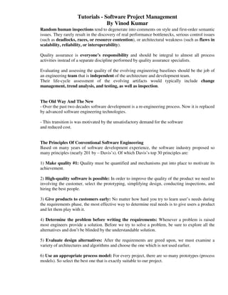 Tutorials - Software Project Management
                                  By Vinod Kumar
Random human inspections tend to degenerate into comments on style and first-order semantic
issues. They rarely result in the discovery of real performance bottlenecks, serious control issues
(such as deadlocks, races, or resource contention), or architectural weakness (such as flaws in
scalability, reliability, or interoperability).

Quality assurance is everyone’s responsibility and should be integral to almost all process
activities instead of a separate discipline performed by quality assurance specialists.

Evaluating and assessing the quality of the evolving engineering baselines should be the job of
an engineering team that is independent of the architecture and development team.
Their life-cycle assessment of the evolving artifacts would typically include change
management, trend analysis, and testing, as well as inspection.


The Old Way And The New
- Over the past two decades software development is a re-engineering process. Now it is replaced
by advanced software engineering technologies.

- This transition is was motivated by the unsatisfactory demand for the software
and reduced cost.


The Principles Of Conventional Software Engineering
Based on many years of software development experience, the software industry proposed so
many principles (nearly 201 by – Davis’s). Of which Davis’s top 30 principles are:

1) Make quality #1: Quality must be quantified and mechanisms put into place to motivate its
achievement.

2) High-quality software is possible: In order to improve the quality of the product we need to
involving the customer, select the prototyping, simplifying design, conducting inspections, and
hiring the best people.

3) Give products to customers early: No matter how hard you try to learn user’s needs during
the requirements phase, the most effective way to determine real needs is to give users a product
and let them play with it.

4) Determine the problem before writing the requirements: Whenever a problem is raised
most engineers provide a solution. Before we try to solve a problem, be sure to explore all the
alternatives and don’t be blinded by the understandable solution.

5) Evaluate design alternatives: After the requirements are greed upon, we must examine a
variety of architectures and algorithms and choose the one which is not used earlier.

6) Use an appropriate process model: For every project, there are so many prototypes (process
models). So select the best one that is exactly suitable to our project.
 