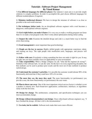 Tutorials - Software Project Management
                                  By Vinod Kumar
7) Use different languages for different phases: Our industry’s main aim is to provide simple
solutions to complex problems. In order to accomplish this goal choose different languages for
different modules/phases if required.

8) Minimize intellectual distance: We have to design the structure of software is as close as
possible to the real-world structure.

9) Put techniques before tools: An un disciplined software engineer with a tool becomes a
dangerous, undisciplined software engineer.

10) Get it right before you make it faster: It is very easy to make a working program run faster
than it is to make a fast program work. Don’t worry about optimization during initial coding.

11) Inspect the code: Examine the detailed design and code is a much better way to find the
errors than testing.

12) Good management is more important than good technology

13) People are the key to success: Highly skilled people with appropriate experience, talent,
and training are keys. The right people with insufficient tools, languages, and process will
succeed.

14) Follow with care: Everybody is doing something but does not make it right for you. It may
be right, but you must carefully assess its applicability to your environment.
15) Take responsibility: When a bridge collapses we ask “what did the engineer do wrong?”.
Similarly if the software fails, we ask the same. So the fact is in every engineering discipline, the
best methods can be used to produce poor results and the most out of date methods to produce
stylish design.

16) Understand the customer’s priorities. It is possible the customer would tolerate 90% of the
functionality delivered late if they could have 10% of it on time.

17) The more they see, the more they need. The more functionality (or performance) you
provide a user, the more functionality (or performance) the user wants.

18) Plan to throw one away .One of the most important critical success factors is whether or not
a product is entirely new. Such brand-new applications, architectures, interfaces, or algorithms
rarely work the first time.

19) Design for change. The architectures, components, and specification techniques you use
must accommodate change.

20) Design without documentation is not design. I have often heard software engineers say, “I
have finished the design. All that is left is the documentation.”

21. Use tools, but be realistic. Software tools make their users more efficient.
 