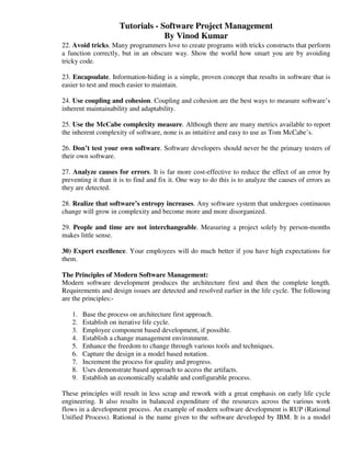 Tutorials - Software Project Management
                                  By Vinod Kumar
22. Avoid tricks. Many programmers love to create programs with tricks constructs that perform
a function correctly, but in an obscure way. Show the world how smart you are by avoiding
tricky code.

23. Encapsulate. Information-hiding is a simple, proven concept that results in software that is
easier to test and much easier to maintain.

24. Use coupling and cohesion. Coupling and cohesion are the best ways to measure software’s
inherent maintainability and adaptability.

25. Use the McCabe complexity measure. Although there are many metrics available to report
the inherent complexity of software, none is as intuitive and easy to use as Tom McCabe’s.

26. Don’t test your own software. Software developers should never be the primary testers of
their own software.

27. Analyze causes for errors. It is far more cost-effective to reduce the effect of an error by
preventing it than it is to find and fix it. One way to do this is to analyze the causes of errors as
they are detected.

28. Realize that software’s entropy increases. Any software system that undergoes continuous
change will grow in complexity and become more and more disorganized.

29. People and time are not interchangeable. Measuring a project solely by person-months
makes little sense.

30) Expert excellence. Your employees will do much better if you have high expectations for
them.

The Principles of Modern Software Management:
Modern software development produces the architecture first and then the complete length.
Requirements and design issues are detected and resolved earlier in the life cycle. The following
are the principles:-

   1.   Base the process on architecture first approach.
   2.   Establish on iterative life cycle.
   3.   Employee component based development, if possible.
   4.   Establish a change management environment.
   5.   Enhance the freedom to change through various tools and techniques.
   6.   Capture the design in a model based notation.
   7.   Increment the process for quality and progress.
   8.   Uses demonstrate based approach to access the artifacts.
   9.   Establish an economically scalable and configurable process.

These principles will result in less scrap and rework with a great emphasis on early life cycle
engineering. It also results in balanced expenditure of the resources across the various work
flows in a development process. An example of modern software development is RUP (Rational
Unified Process). Rational is the name given to the software developed by IBM. It is a model
 