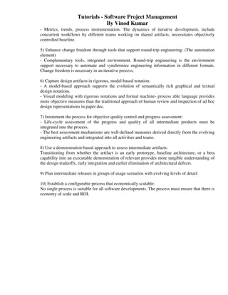 Tutorials - Software Project Management
                                  By Vinod Kumar
- Metrics, trends, process instrumentation. The dynamics of iterative development, include
concurrent workflows by different teams working on shared artifacts, necessitates objectively
controlled baseline.

5) Enhance change freedom through tools that support round-trip engineering: (The automation
element)
- Complementary tools, integrated environment. Round-trip engineering is the environment
support necessary to automate and synchronize engineering information in different formats.
Change freedom is necessary in an iterative process.

6) Capture design artifacts in rigorous, model-based notation:
- A model-based approach supports the evolution of semantically rich graphical and textual
design notations.
- Visual modeling with rigorous notations and formal machine- process able language provides
more objective measures than the traditional approach of human review and inspection of ad hoc
design representations in paper doc.

7) Instrument the process for objective quality control and progress assessment:
- Life-cycle assessment of the progress and quality of all intermediate products must be
integrated into the process.
- The best assessment mechanisms are well-defined measures derived directly from the evolving
engineering artifacts and integrated into all activities and teams.

8) Use a demonstration-based approach to assess intermediate artifacts:
Transitioning from whether the artifact is an early prototype, baseline architecture, or a beta
capability into an executable demonstration of relevant provides more tangible understanding of
the design tradeoffs, early integration and earlier elimination of architectural defects.

9) Plan intermediate releases in groups of usage scenarios with evolving levels of detail:

10) Establish a configurable process that economically scalable:
No single process is suitable for all software developments. The process must ensure that there is
economy of scale and ROI.
 