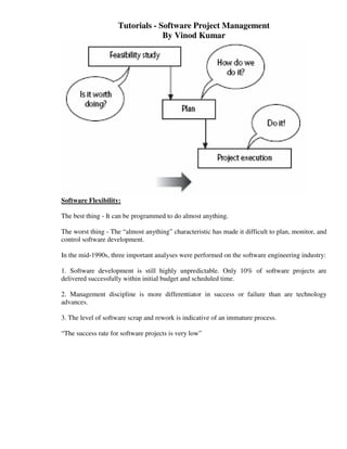 Tutorials - Software Project Management
                                  By Vinod Kumar




Software Flexibility:

The best thing - It can be programmed to do almost anything.

The worst thing - The “almost anything” characteristic has made it difficult to plan, monitor, and
control software development.

In the mid-1990s, three important analyses were performed on the software engineering industry:

1. Software development is still highly unpredictable. Only 10% of software projects are
delivered successfully within initial budget and scheduled time.

2. Management discipline is more differentiator in success or failure than are technology
advances.

3. The level of software scrap and rework is indicative of an immature process.

“The success rate for software projects is very low”
 