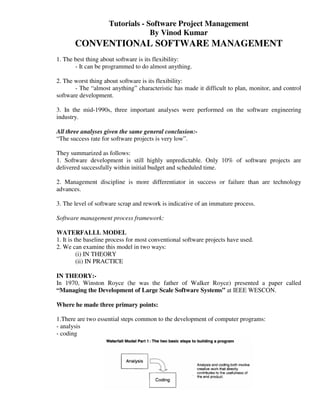 Tutorials - Software Project Management
                                  By Vinod Kumar
       CONVENTIONAL SOFTWARE MANAGEMENT
1. The best thing about software is its flexibility:
       - It can be programmed to do almost anything.

2. The worst thing about software is its flexibility:
       - The “almost anything” characteristic has made it difficult to plan, monitor, and control
software development.

3. In the mid-1990s, three important analyses were performed on the software engineering
industry.

All three analyses given the same general conclusion:-
“The success rate for software projects is very low”.

They summarized as follows:
1. Software development is still highly unpredictable. Only 10% of software projects are
delivered successfully within initial budget and scheduled time.

2. Management discipline is more differentiator in success or failure than are technology
advances.

3. The level of software scrap and rework is indicative of an immature process.

Software management process framework:

WATERFALLL MODEL
1. It is the baseline process for most conventional software projects have used.
2. We can examine this model in two ways:
          (i) IN THEORY
          (ii) IN PRACTICE

IN THEORY:-
In 1970, Winston Royce (he was the father of Walker Royce) presented a paper called
“Managing the Development of Large Scale Software Systems” at IEEE WESCON.

Where he made three primary points:

1.There are two essential steps common to the development of computer programs:
- analysis
- coding
 
