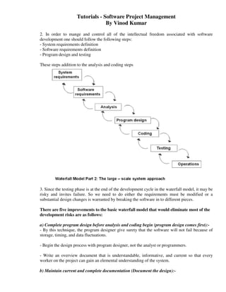 Tutorials - Software Project Management
                                  By Vinod Kumar
2. In order to mange and control all of the intellectual freedom associated with software
development one should follow the following steps:
- System requirements definition
- Software requirements definition
- Program design and testing

These steps addition to the analysis and coding steps




3. Since the testing phase is at the end of the development cycle in the waterfall model, it may be
risky and invites failure. So we need to do either the requirements must be modified or a
substantial design changes is warranted by breaking the software in to different pieces.

There are five improvements to the basic waterfall model that would eliminate most of the
development risks are as follows:

a) Complete program design before analysis and coding begin (program design comes first):-
- By this technique, the program designer give surety that the software will not fail because of
storage, timing, and data fluctuations.

- Begin the design process with program designer, not the analyst or programmers.

- Write an overview document that is understandable, informative, and current so that every
worker on the project can gain an elemental understanding of the system.

b) Maintain current and complete documentation (Document the design):-
 