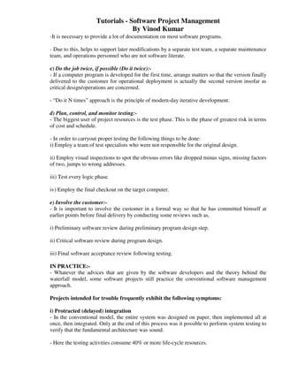 Tutorials - Software Project Management
                                   By Vinod Kumar
-It is necessary to provide a lot of documentation on most software programs.

- Due to this, helps to support later modifications by a separate test team, a separate maintenance
team, and operations personnel who are not software literate.

c) Do the job twice, if possible (Do it twice):-
- If a computer program is developed for the first time, arrange matters so that the version finally
delivered to the customer for operational deployment is actually the second version insofar as
critical design/operations are concerned.

- “Do it N times” approach is the principle of modern-day iterative development.

d) Plan, control, and monitor testing:-
- The biggest user of project resources is the test phase. This is the phase of greatest risk in terms
of cost and schedule.

- In order to carryout proper testing the following things to be done:
i) Employ a team of test specialists who were not responsible for the original design.

ii) Employ visual inspections to spot the obvious errors like dropped minus signs, missing factors
of two, jumps to wrong addresses.

iii) Test every logic phase.

iv) Employ the final checkout on the target computer.

e) Involve the customer:-
- It is important to involve the customer in a formal way so that he has committed himself at
earlier points before final delivery by conducting some reviews such as,

i) Preliminary software review during preliminary program design step.

ii) Critical software review during program design.

iii) Final software acceptance review following testing.

IN PRACTICE:-
- Whatever the advices that are given by the software developers and the theory behind the
waterfall model, some software projects still practice the conventional software management
approach.

Projects intended for trouble frequently exhibit the following symptoms:

i) Protracted (delayed) integration
- In the conventional model, the entire system was designed on paper, then implemented all at
once, then integrated. Only at the end of this process was it possible to perform system testing to
verify that the fundamental architecture was sound.

- Here the testing activities consume 40% or more life-cycle resources.
 