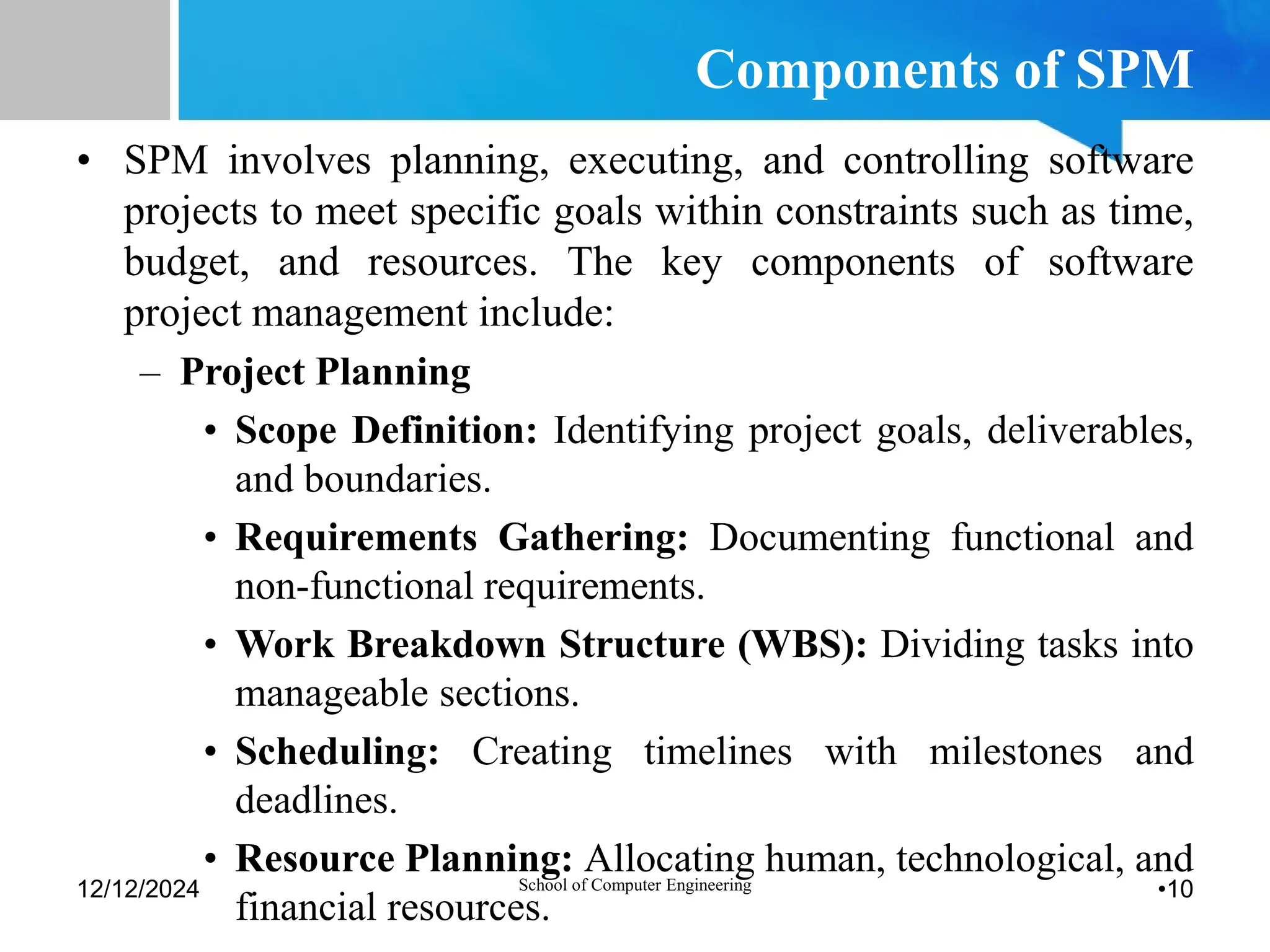 Components of SPM
• SPM involves planning, executing, and controlling software
projects to meet specific goals within constraints such as time,
budget, and resources. The key components of software
project management include:
– Project Planning
• Scope Definition: Identifying project goals, deliverables,
and boundaries.
• Requirements Gathering: Documenting functional and
non-functional requirements.
• Work Breakdown Structure (WBS): Dividing tasks into
manageable sections.
• Scheduling: Creating timelines with milestones and
deadlines.
• Resource Planning: Allocating human, technological, and
financial resources.
12/12/2024 School of Computer Engineering •10
 
