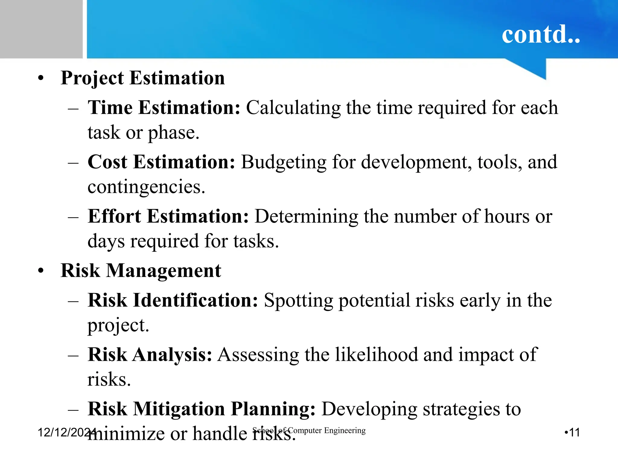 contd..
• Project Estimation
– Time Estimation: Calculating the time required for each
task or phase.
– Cost Estimation: Budgeting for development, tools, and
contingencies.
– Effort Estimation: Determining the number of hours or
days required for tasks.
• Risk Management
– Risk Identification: Spotting potential risks early in the
project.
– Risk Analysis: Assessing the likelihood and impact of
risks.
– Risk Mitigation Planning: Developing strategies to
minimize or handle risks.
12/12/2024 School of Computer Engineering •11
 