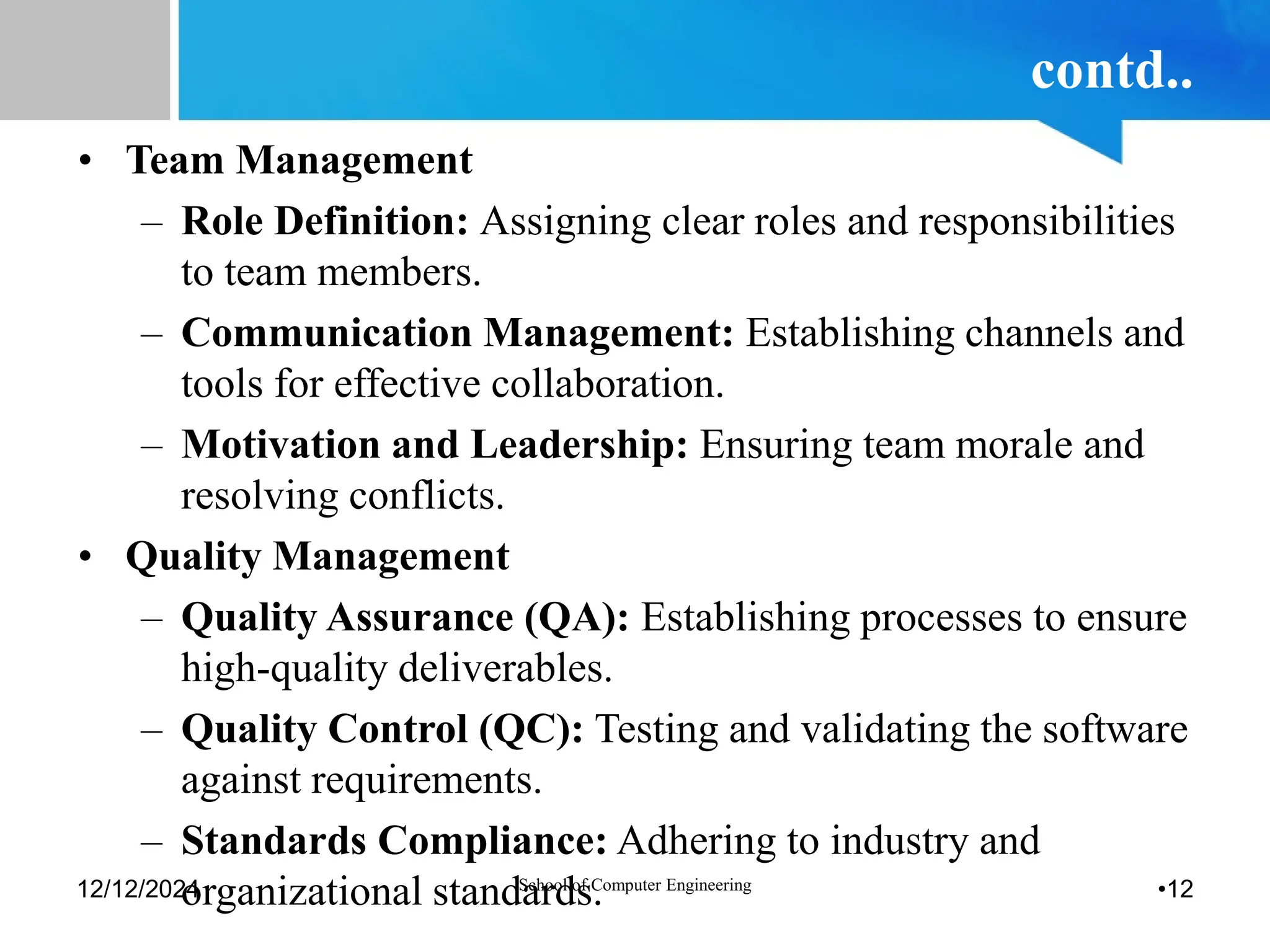 contd..
• Team Management
– Role Definition: Assigning clear roles and responsibilities
to team members.
– Communication Management: Establishing channels and
tools for effective collaboration.
– Motivation and Leadership: Ensuring team morale and
resolving conflicts.
• Quality Management
– Quality Assurance (QA): Establishing processes to ensure
high-quality deliverables.
– Quality Control (QC): Testing and validating the software
against requirements.
– Standards Compliance: Adhering to industry and
organizational standards.
12/12/2024 School of Computer Engineering •12
 