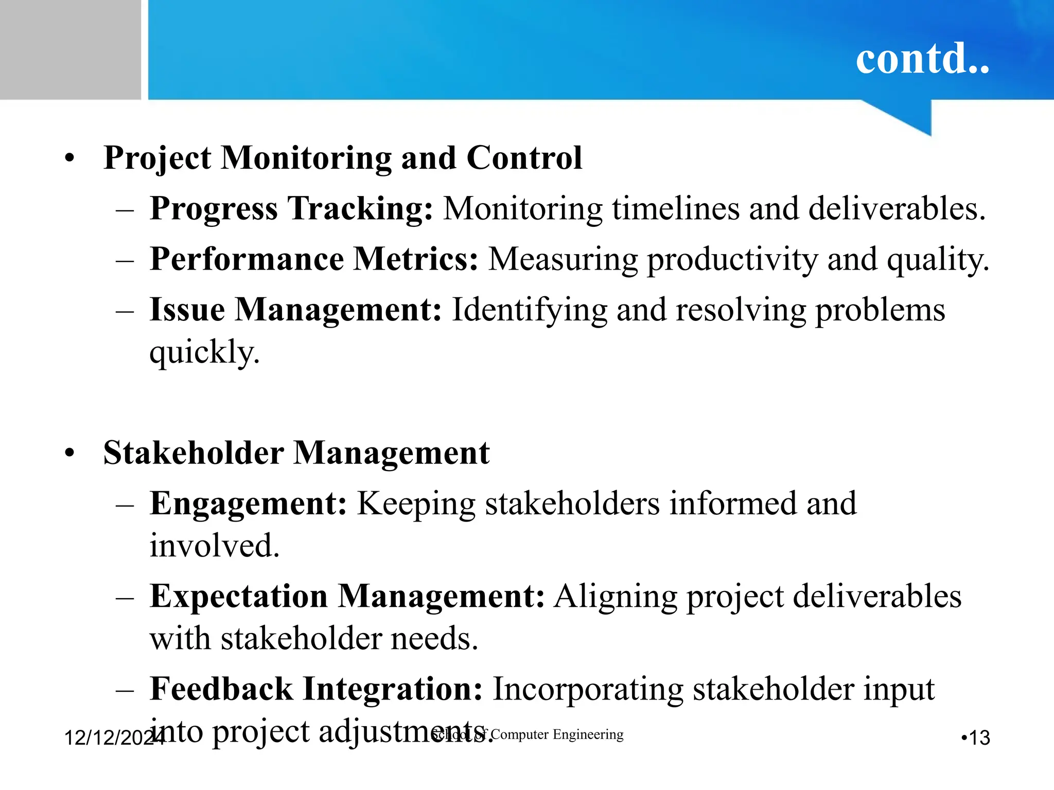 contd..
• Project Monitoring and Control
– Progress Tracking: Monitoring timelines and deliverables.
– Performance Metrics: Measuring productivity and quality.
– Issue Management: Identifying and resolving problems
quickly.
• Stakeholder Management
– Engagement: Keeping stakeholders informed and
involved.
– Expectation Management: Aligning project deliverables
with stakeholder needs.
– Feedback Integration: Incorporating stakeholder input
into project adjustments.
12/12/2024 School of Computer Engineering •13
 
