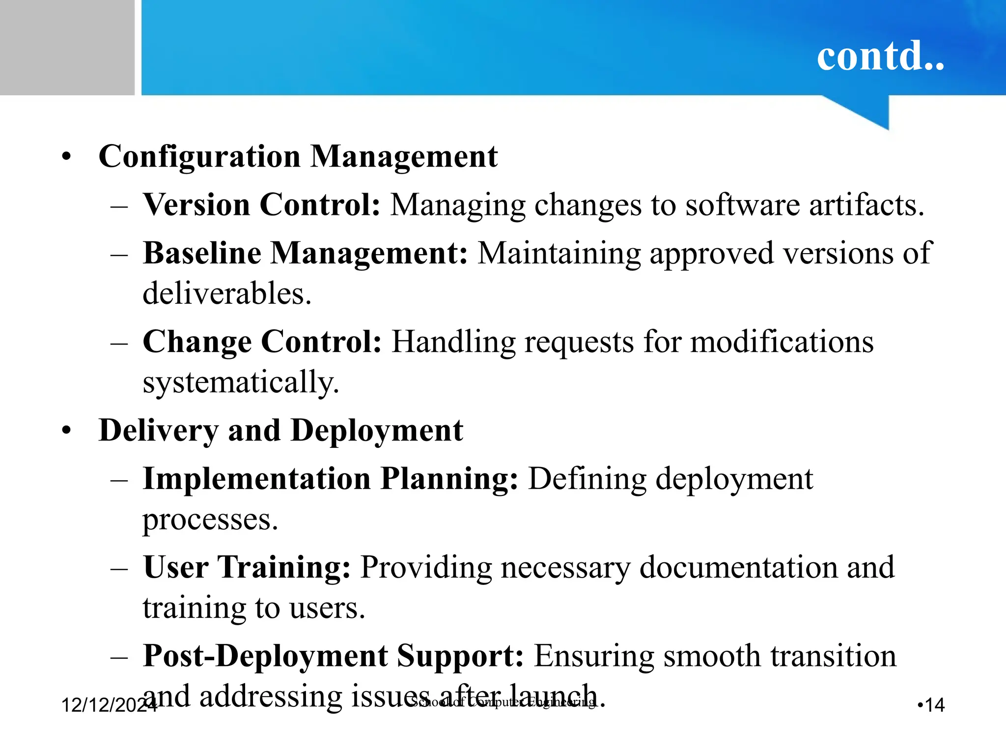 contd..
• Configuration Management
– Version Control: Managing changes to software artifacts.
– Baseline Management: Maintaining approved versions of
deliverables.
– Change Control: Handling requests for modifications
systematically.
• Delivery and Deployment
– Implementation Planning: Defining deployment
processes.
– User Training: Providing necessary documentation and
training to users.
– Post-Deployment Support: Ensuring smooth transition
and addressing issues after launch.
12/12/2024 School of Computer Engineering •14
 