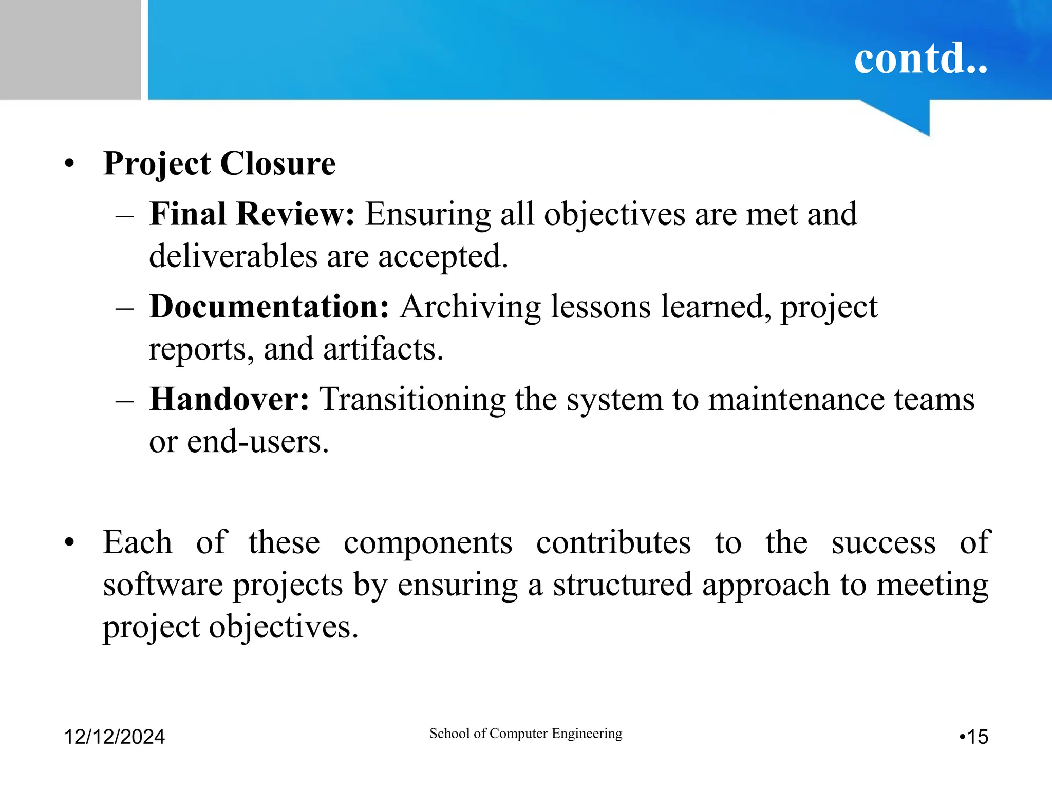 contd..
• Project Closure
– Final Review: Ensuring all objectives are met and
deliverables are accepted.
– Documentation: Archiving lessons learned, project
reports, and artifacts.
– Handover: Transitioning the system to maintenance teams
or end-users.
• Each of these components contributes to the success of
software projects by ensuring a structured approach to meeting
project objectives.
12/12/2024 School of Computer Engineering •15
 