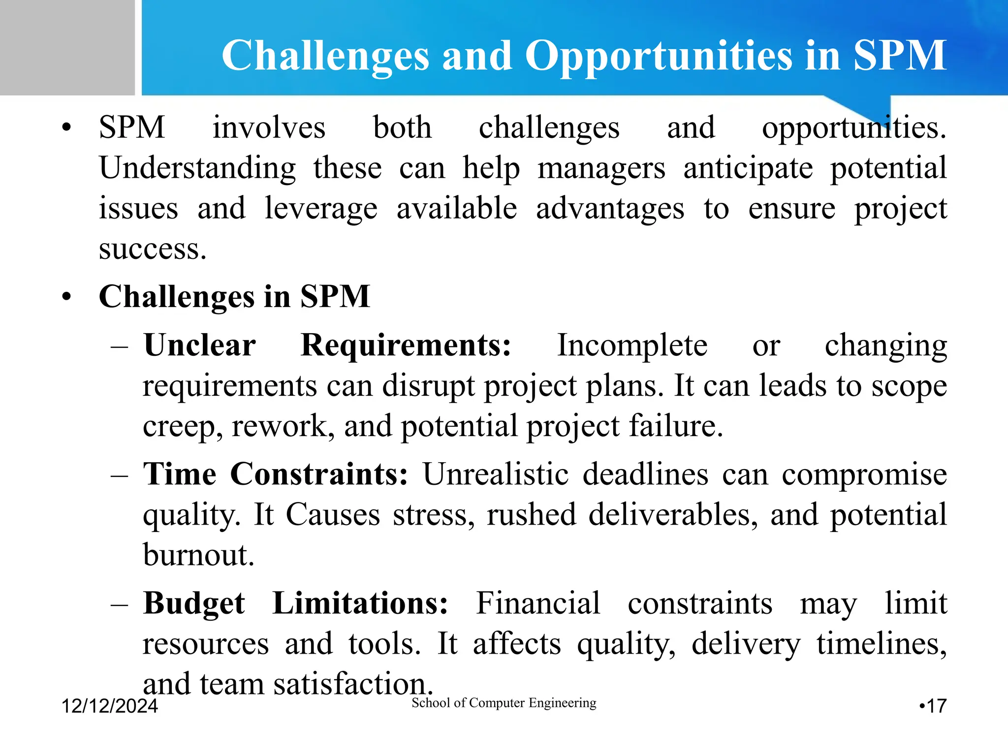 Challenges and Opportunities in SPM
• SPM involves both challenges and opportunities.
Understanding these can help managers anticipate potential
issues and leverage available advantages to ensure project
success.
• Challenges in SPM
– Unclear Requirements: Incomplete or changing
requirements can disrupt project plans. It can leads to scope
creep, rework, and potential project failure.
– Time Constraints: Unrealistic deadlines can compromise
quality. It Causes stress, rushed deliverables, and potential
burnout.
– Budget Limitations: Financial constraints may limit
resources and tools. It affects quality, delivery timelines,
and team satisfaction.
12/12/2024 School of Computer Engineering •17
 