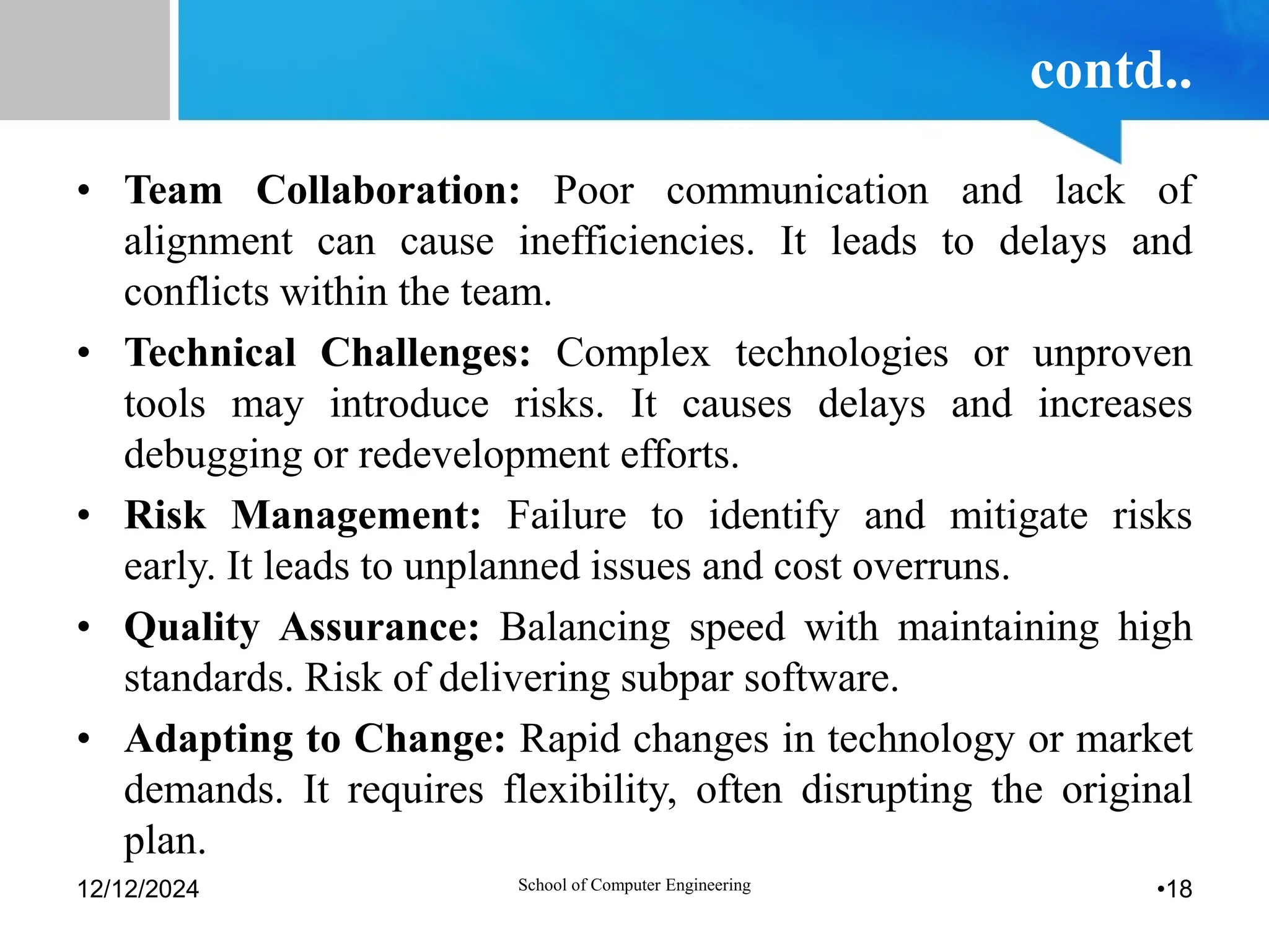 contd..
• Team Collaboration: Poor communication and lack of
alignment can cause inefficiencies. It leads to delays and
conflicts within the team.
• Technical Challenges: Complex technologies or unproven
tools may introduce risks. It causes delays and increases
debugging or redevelopment efforts.
• Risk Management: Failure to identify and mitigate risks
early. It leads to unplanned issues and cost overruns.
• Quality Assurance: Balancing speed with maintaining high
standards. Risk of delivering subpar software.
• Adapting to Change: Rapid changes in technology or market
demands. It requires flexibility, often disrupting the original
plan.
12/12/2024 School of Computer Engineering •18
 