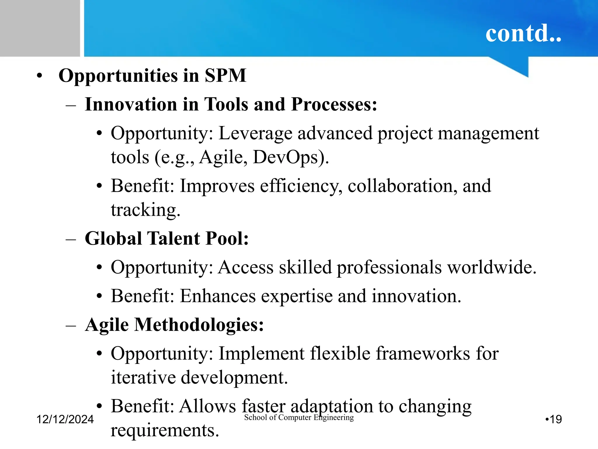 contd..
• Opportunities in SPM
– Innovation in Tools and Processes:
• Opportunity: Leverage advanced project management
tools (e.g., Agile, DevOps).
• Benefit: Improves efficiency, collaboration, and
tracking.
– Global Talent Pool:
• Opportunity: Access skilled professionals worldwide.
• Benefit: Enhances expertise and innovation.
– Agile Methodologies:
• Opportunity: Implement flexible frameworks for
iterative development.
• Benefit: Allows faster adaptation to changing
requirements.
12/12/2024 School of Computer Engineering •19
 