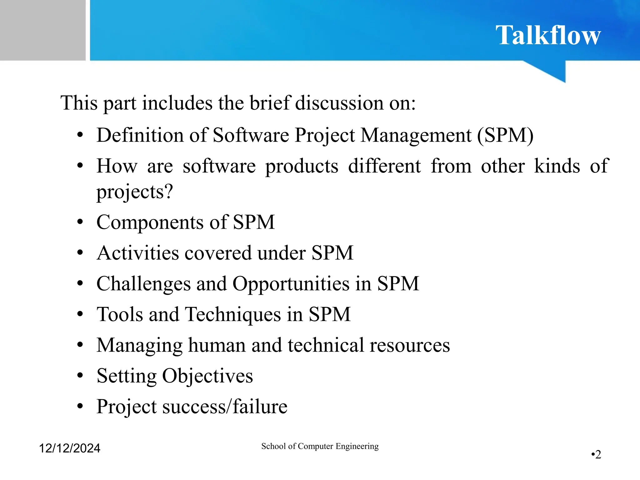 •2
Talkflow
This part includes the brief discussion on:
• Definition of Software Project Management (SPM)
• How are software products different from other kinds of
projects?
• Components of SPM
• Activities covered under SPM
• Challenges and Opportunities in SPM
• Tools and Techniques in SPM
• Managing human and technical resources
• Setting Objectives
• Project success/failure
12/12/2024 School of Computer Engineering
 