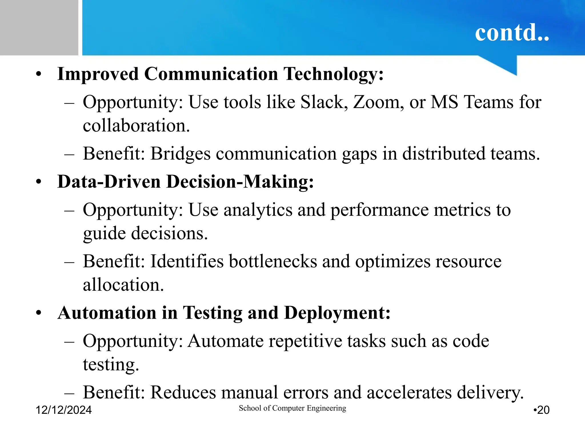 contd..
• Improved Communication Technology:
– Opportunity: Use tools like Slack, Zoom, or MS Teams for
collaboration.
– Benefit: Bridges communication gaps in distributed teams.
• Data-Driven Decision-Making:
– Opportunity: Use analytics and performance metrics to
guide decisions.
– Benefit: Identifies bottlenecks and optimizes resource
allocation.
• Automation in Testing and Deployment:
– Opportunity: Automate repetitive tasks such as code
testing.
– Benefit: Reduces manual errors and accelerates delivery.
12/12/2024 School of Computer Engineering •20
 