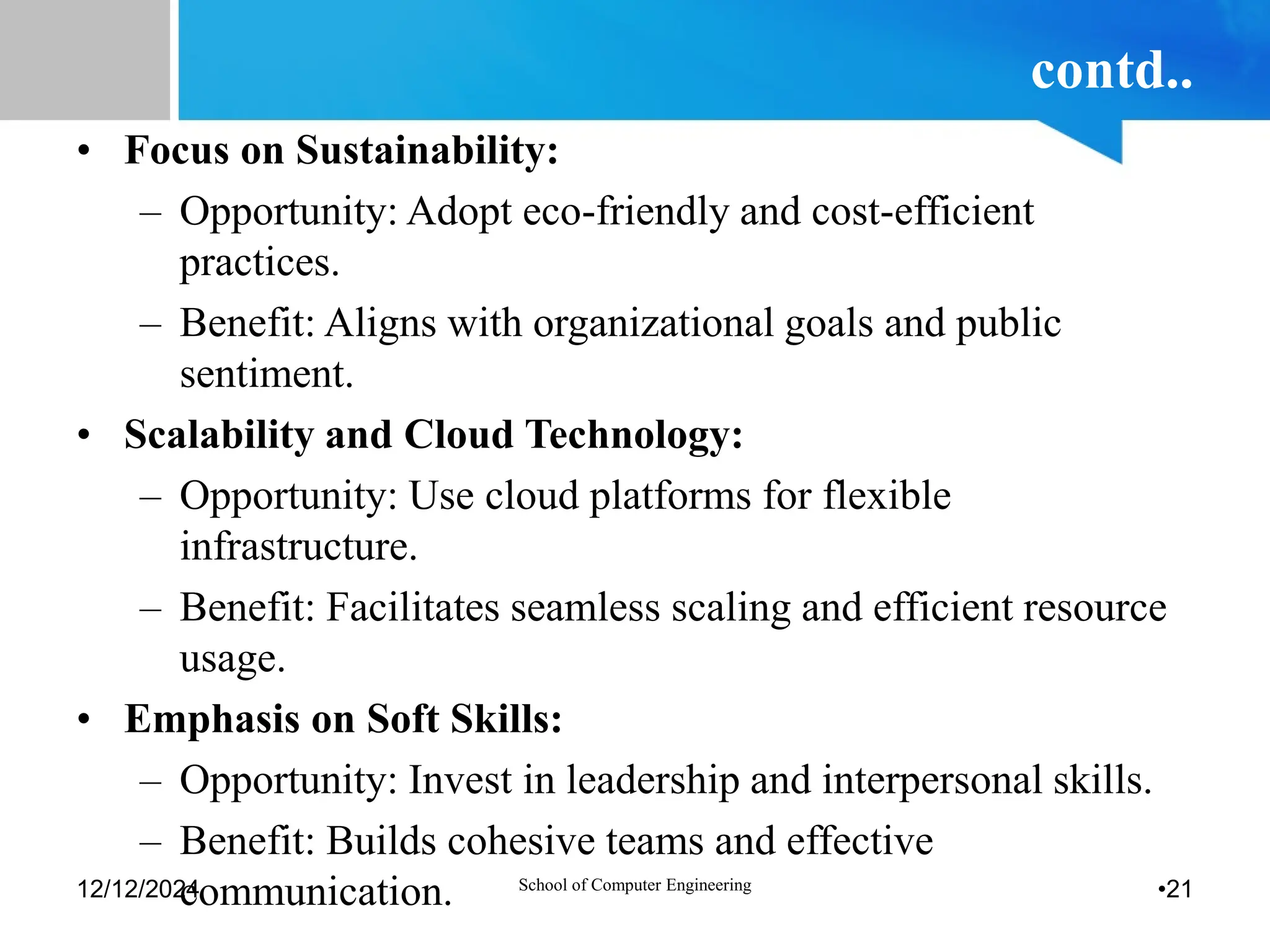 contd..
• Focus on Sustainability:
– Opportunity: Adopt eco-friendly and cost-efficient
practices.
– Benefit: Aligns with organizational goals and public
sentiment.
• Scalability and Cloud Technology:
– Opportunity: Use cloud platforms for flexible
infrastructure.
– Benefit: Facilitates seamless scaling and efficient resource
usage.
• Emphasis on Soft Skills:
– Opportunity: Invest in leadership and interpersonal skills.
– Benefit: Builds cohesive teams and effective
communication.
12/12/2024 School of Computer Engineering •21
 