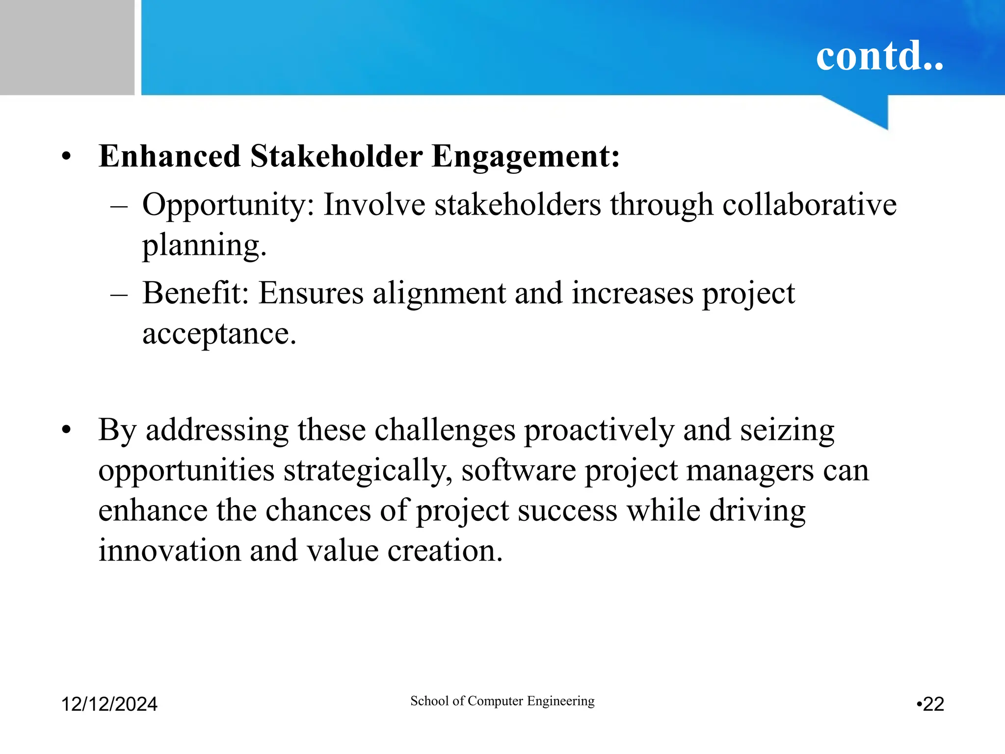 contd..
• Enhanced Stakeholder Engagement:
– Opportunity: Involve stakeholders through collaborative
planning.
– Benefit: Ensures alignment and increases project
acceptance.
• By addressing these challenges proactively and seizing
opportunities strategically, software project managers can
enhance the chances of project success while driving
innovation and value creation.
12/12/2024 School of Computer Engineering •22
 