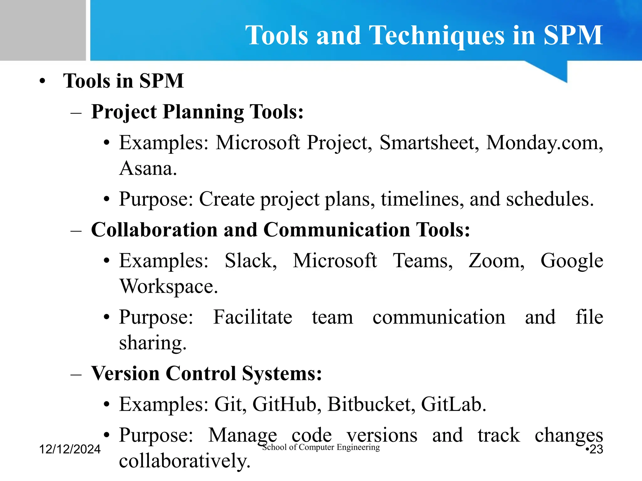 Tools and Techniques in SPM
• Tools in SPM
– Project Planning Tools:
• Examples: Microsoft Project, Smartsheet, Monday.com,
Asana.
• Purpose: Create project plans, timelines, and schedules.
– Collaboration and Communication Tools:
• Examples: Slack, Microsoft Teams, Zoom, Google
Workspace.
• Purpose: Facilitate team communication and file
sharing.
– Version Control Systems:
• Examples: Git, GitHub, Bitbucket, GitLab.
• Purpose: Manage code versions and track changes
collaboratively.
12/12/2024 School of Computer Engineering •23
 