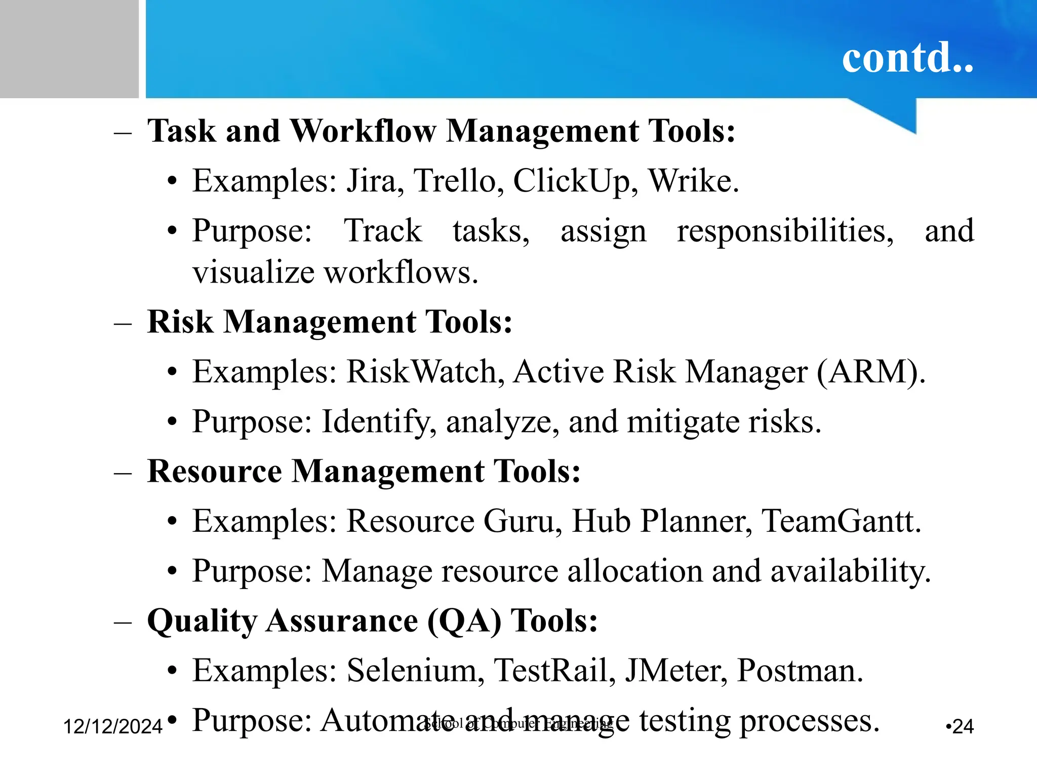 contd..
– Task and Workflow Management Tools:
• Examples: Jira, Trello, ClickUp, Wrike.
• Purpose: Track tasks, assign responsibilities, and
visualize workflows.
– Risk Management Tools:
• Examples: RiskWatch, Active Risk Manager (ARM).
• Purpose: Identify, analyze, and mitigate risks.
– Resource Management Tools:
• Examples: Resource Guru, Hub Planner, TeamGantt.
• Purpose: Manage resource allocation and availability.
– Quality Assurance (QA) Tools:
• Examples: Selenium, TestRail, JMeter, Postman.
• Purpose: Automate and manage testing processes.
12/12/2024 School of Computer Engineering •24
 