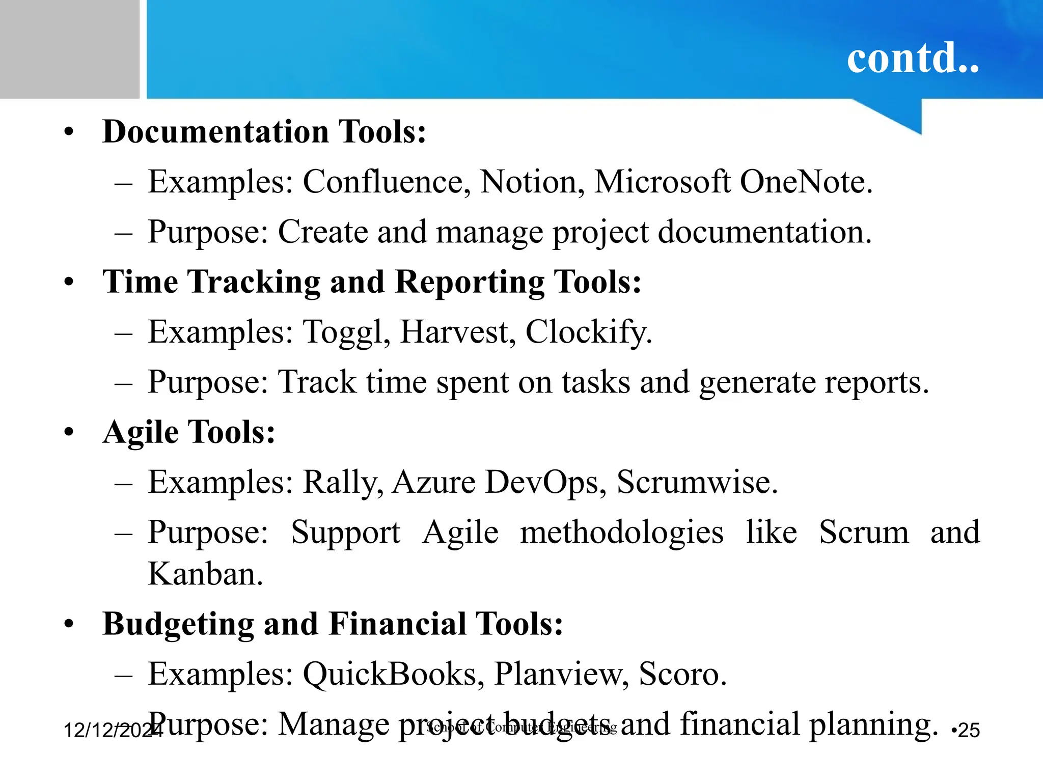 contd..
• Documentation Tools:
– Examples: Confluence, Notion, Microsoft OneNote.
– Purpose: Create and manage project documentation.
• Time Tracking and Reporting Tools:
– Examples: Toggl, Harvest, Clockify.
– Purpose: Track time spent on tasks and generate reports.
• Agile Tools:
– Examples: Rally, Azure DevOps, Scrumwise.
– Purpose: Support Agile methodologies like Scrum and
Kanban.
• Budgeting and Financial Tools:
– Examples: QuickBooks, Planview, Scoro.
– Purpose: Manage project budgets and financial planning.
12/12/2024 School of Computer Engineering •25
 