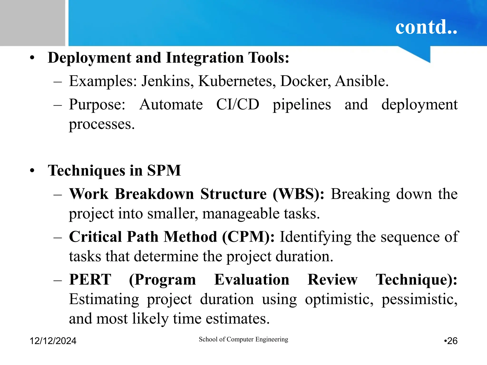 contd..
• Deployment and Integration Tools:
– Examples: Jenkins, Kubernetes, Docker, Ansible.
– Purpose: Automate CI/CD pipelines and deployment
processes.
• Techniques in SPM
– Work Breakdown Structure (WBS): Breaking down the
project into smaller, manageable tasks.
– Critical Path Method (CPM): Identifying the sequence of
tasks that determine the project duration.
– PERT (Program Evaluation Review Technique):
Estimating project duration using optimistic, pessimistic,
and most likely time estimates.
12/12/2024 School of Computer Engineering •26
 