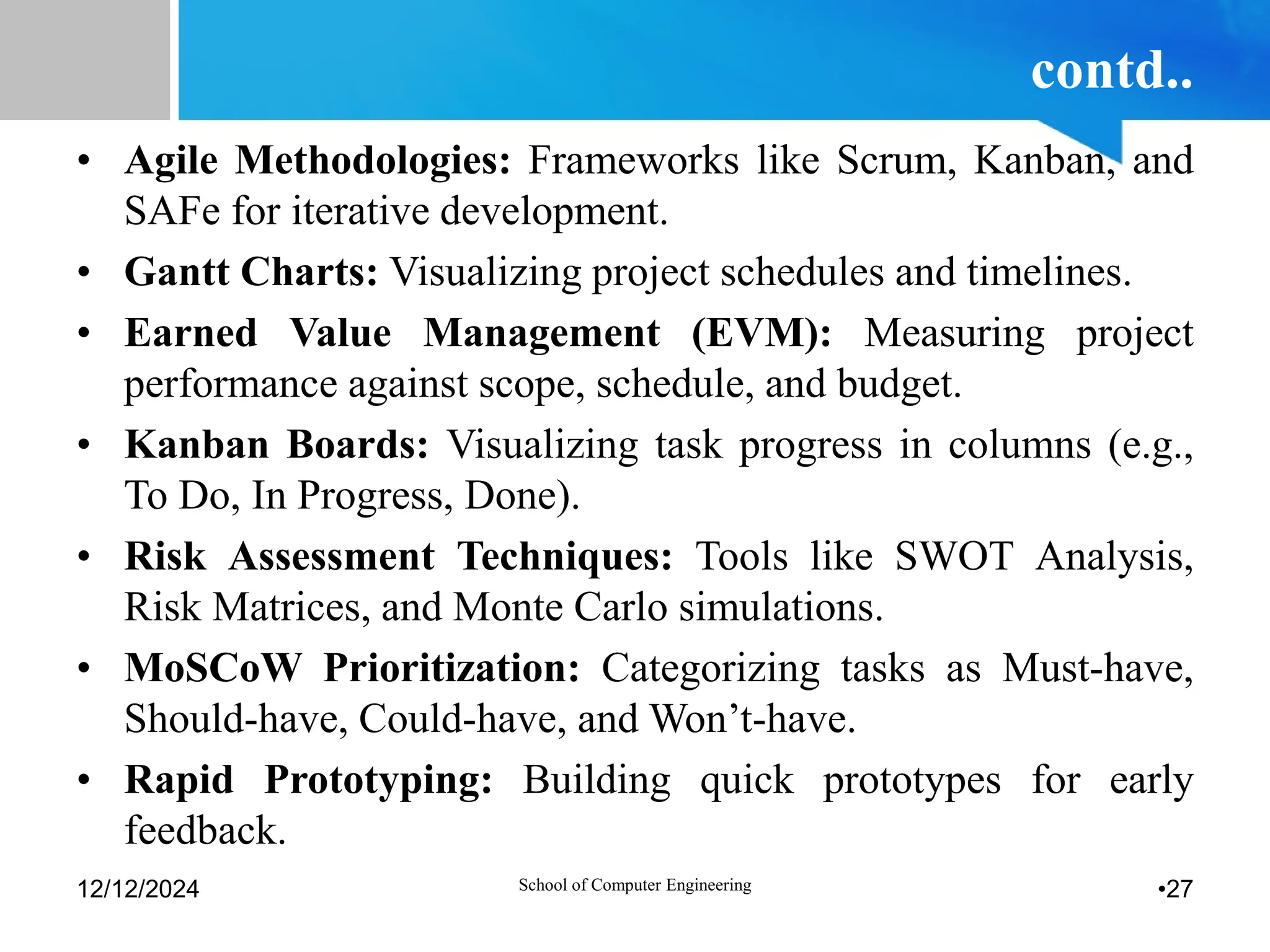 contd..
• Agile Methodologies: Frameworks like Scrum, Kanban, and
SAFe for iterative development.
• Gantt Charts: Visualizing project schedules and timelines.
• Earned Value Management (EVM): Measuring project
performance against scope, schedule, and budget.
• Kanban Boards: Visualizing task progress in columns (e.g.,
To Do, In Progress, Done).
• Risk Assessment Techniques: Tools like SWOT Analysis,
Risk Matrices, and Monte Carlo simulations.
• MoSCoW Prioritization: Categorizing tasks as Must-have,
Should-have, Could-have, and Won’t-have.
• Rapid Prototyping: Building quick prototypes for early
feedback.
12/12/2024 School of Computer Engineering •27
 
