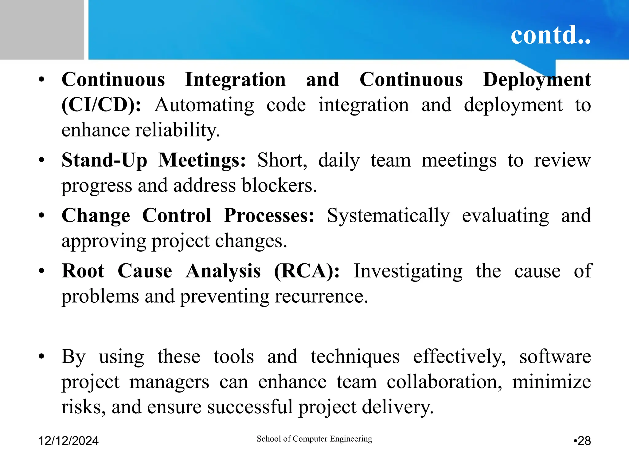 contd..
• Continuous Integration and Continuous Deployment
(CI/CD): Automating code integration and deployment to
enhance reliability.
• Stand-Up Meetings: Short, daily team meetings to review
progress and address blockers.
• Change Control Processes: Systematically evaluating and
approving project changes.
• Root Cause Analysis (RCA): Investigating the cause of
problems and preventing recurrence.
• By using these tools and techniques effectively, software
project managers can enhance team collaboration, minimize
risks, and ensure successful project delivery.
12/12/2024 School of Computer Engineering •28
 