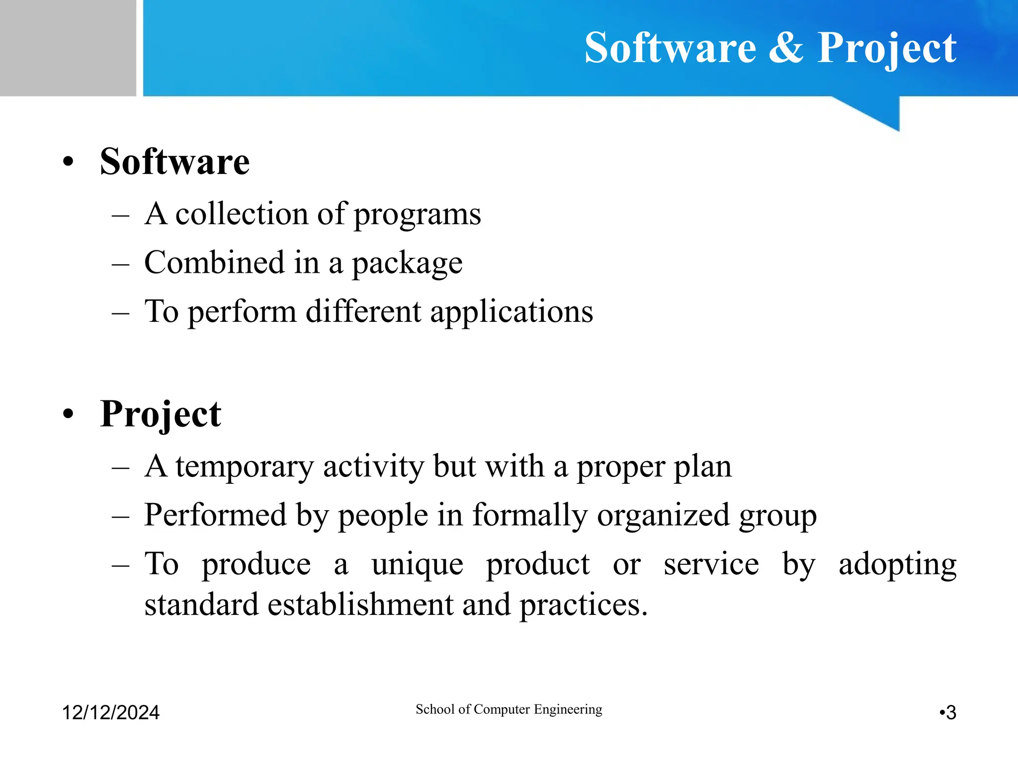 Software & Project
• Software
– A collection of programs
– Combined in a package
– To perform different applications
• Project
– A temporary activity but with a proper plan
– Performed by people in formally organized group
– To produce a unique product or service by adopting
standard establishment and practices.
12/12/2024 •3
School of Computer Engineering
 