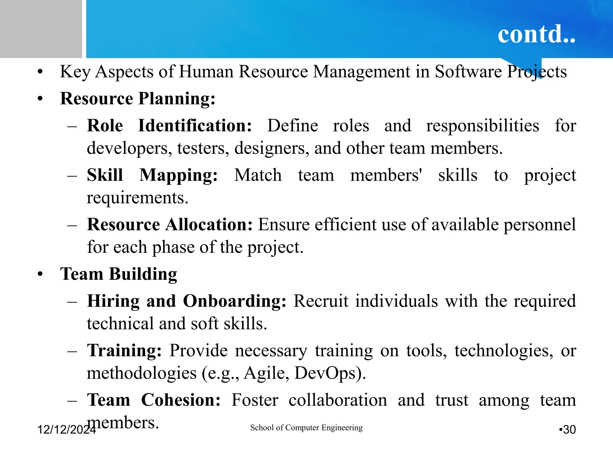 contd..
• Key Aspects of Human Resource Management in Software Projects
• Resource Planning:
– Role Identification: Define roles and responsibilities for
developers, testers, designers, and other team members.
– Skill Mapping: Match team members' skills to project
requirements.
– Resource Allocation: Ensure efficient use of available personnel
for each phase of the project.
• Team Building
– Hiring and Onboarding: Recruit individuals with the required
technical and soft skills.
– Training: Provide necessary training on tools, technologies, or
methodologies (e.g., Agile, DevOps).
– Team Cohesion: Foster collaboration and trust among team
members.
12/12/2024 School of Computer Engineering •30
 