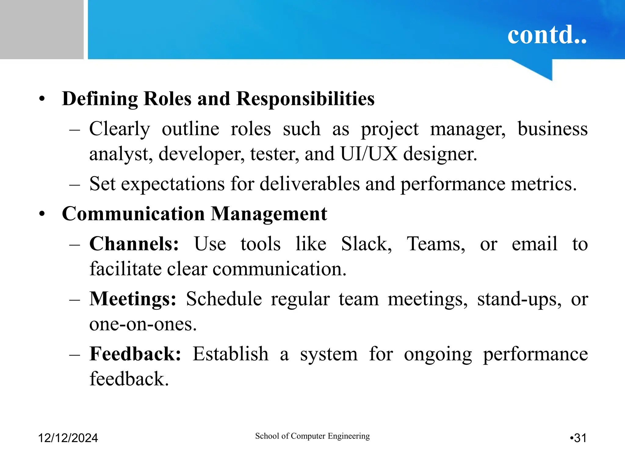 contd..
• Defining Roles and Responsibilities
– Clearly outline roles such as project manager, business
analyst, developer, tester, and UI/UX designer.
– Set expectations for deliverables and performance metrics.
• Communication Management
– Channels: Use tools like Slack, Teams, or email to
facilitate clear communication.
– Meetings: Schedule regular team meetings, stand-ups, or
one-on-ones.
– Feedback: Establish a system for ongoing performance
feedback.
12/12/2024 School of Computer Engineering •31
 