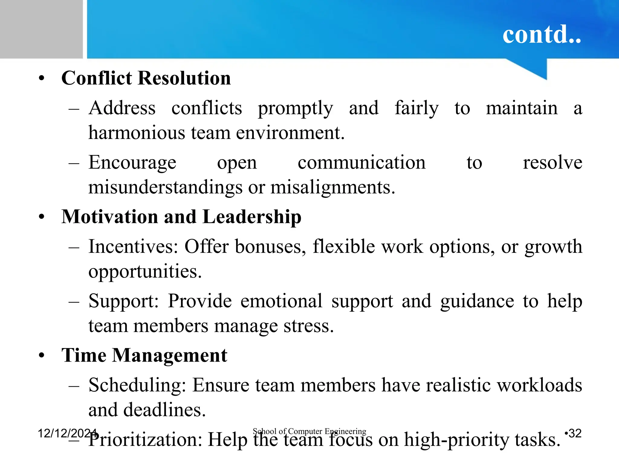 contd..
• Conflict Resolution
– Address conflicts promptly and fairly to maintain a
harmonious team environment.
– Encourage open communication to resolve
misunderstandings or misalignments.
• Motivation and Leadership
– Incentives: Offer bonuses, flexible work options, or growth
opportunities.
– Support: Provide emotional support and guidance to help
team members manage stress.
• Time Management
– Scheduling: Ensure team members have realistic workloads
and deadlines.
– Prioritization: Help the team focus on high-priority tasks.
12/12/2024 School of Computer Engineering •32
 