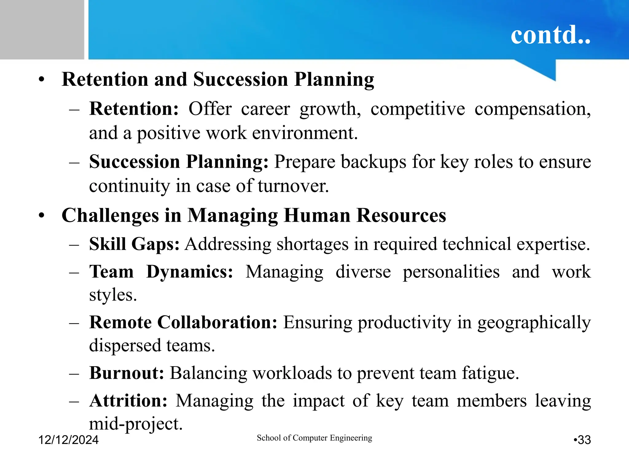 contd..
• Retention and Succession Planning
– Retention: Offer career growth, competitive compensation,
and a positive work environment.
– Succession Planning: Prepare backups for key roles to ensure
continuity in case of turnover.
• Challenges in Managing Human Resources
– Skill Gaps: Addressing shortages in required technical expertise.
– Team Dynamics: Managing diverse personalities and work
styles.
– Remote Collaboration: Ensuring productivity in geographically
dispersed teams.
– Burnout: Balancing workloads to prevent team fatigue.
– Attrition: Managing the impact of key team members leaving
mid-project.
12/12/2024 School of Computer Engineering •33
 