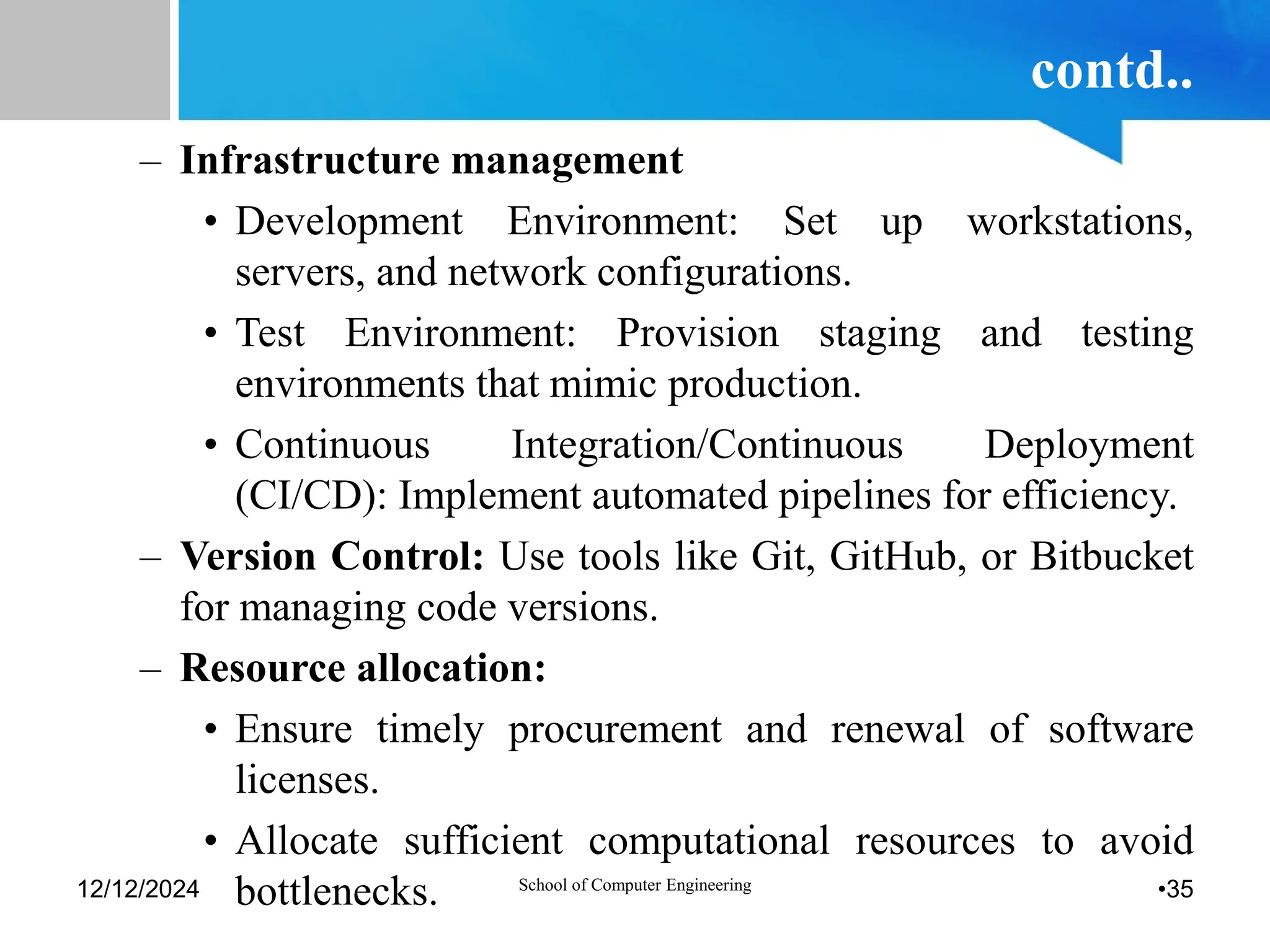 contd..
– Infrastructure management
• Development Environment: Set up workstations,
servers, and network configurations.
• Test Environment: Provision staging and testing
environments that mimic production.
• Continuous Integration/Continuous Deployment
(CI/CD): Implement automated pipelines for efficiency.
– Version Control: Use tools like Git, GitHub, or Bitbucket
for managing code versions.
– Resource allocation:
• Ensure timely procurement and renewal of software
licenses.
• Allocate sufficient computational resources to avoid
bottlenecks.
12/12/2024 School of Computer Engineering •35
 