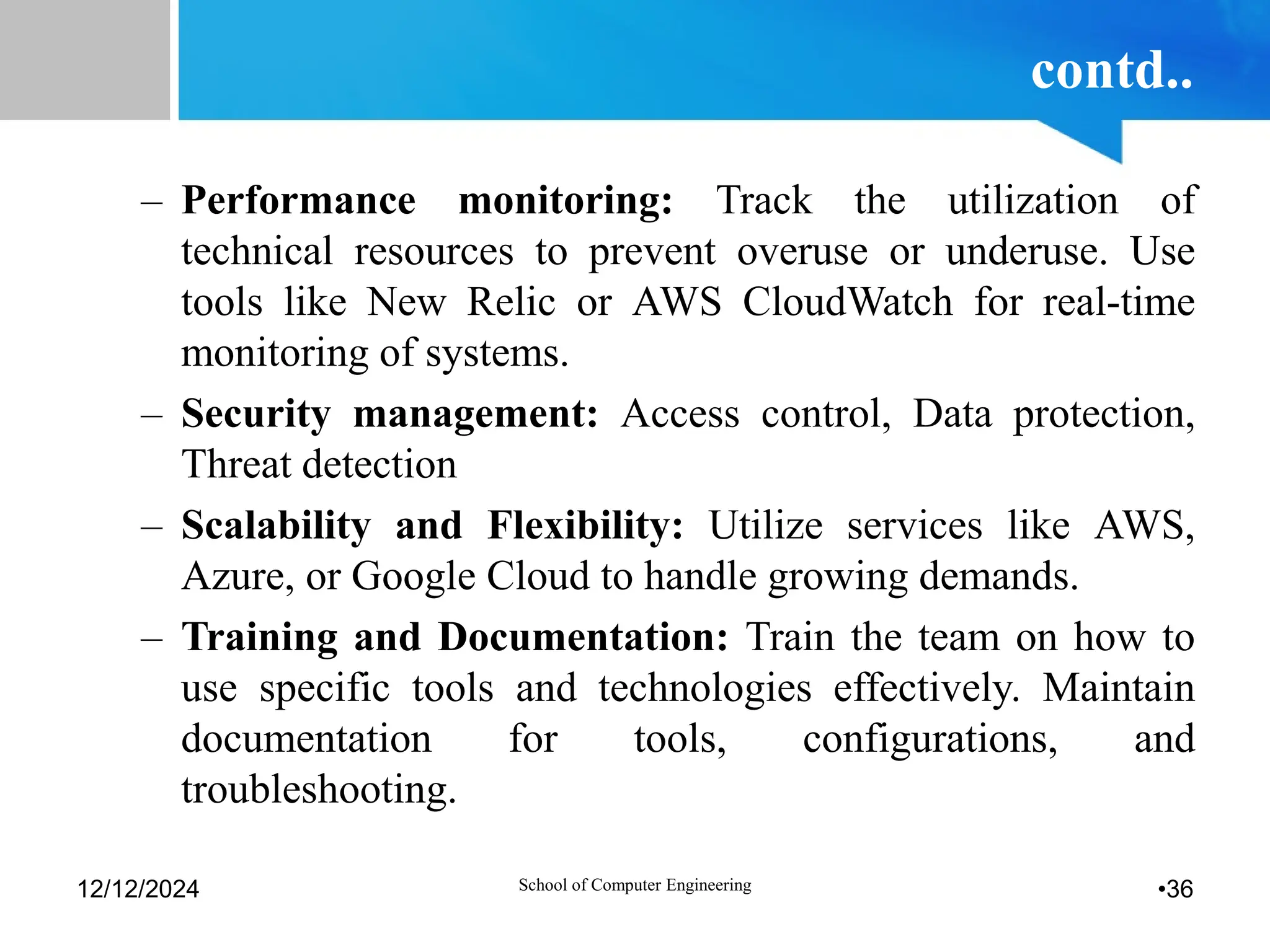 contd..
– Performance monitoring: Track the utilization of
technical resources to prevent overuse or underuse. Use
tools like New Relic or AWS CloudWatch for real-time
monitoring of systems.
– Security management: Access control, Data protection,
Threat detection
– Scalability and Flexibility: Utilize services like AWS,
Azure, or Google Cloud to handle growing demands.
– Training and Documentation: Train the team on how to
use specific tools and technologies effectively. Maintain
documentation for tools, configurations, and
troubleshooting.
12/12/2024 School of Computer Engineering •36
 