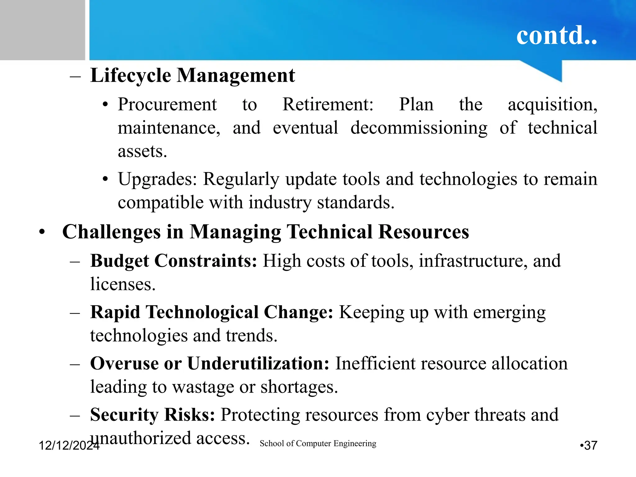contd..
– Lifecycle Management
• Procurement to Retirement: Plan the acquisition,
maintenance, and eventual decommissioning of technical
assets.
• Upgrades: Regularly update tools and technologies to remain
compatible with industry standards.
• Challenges in Managing Technical Resources
– Budget Constraints: High costs of tools, infrastructure, and
licenses.
– Rapid Technological Change: Keeping up with emerging
technologies and trends.
– Overuse or Underutilization: Inefficient resource allocation
leading to wastage or shortages.
– Security Risks: Protecting resources from cyber threats and
unauthorized access.
12/12/2024 School of Computer Engineering •37
 