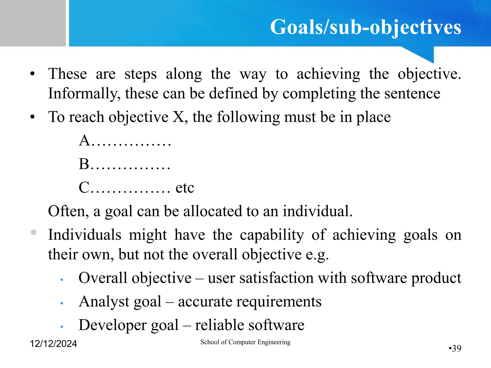 •39
Goals/sub-objectives
• These are steps along the way to achieving the objective.
Informally, these can be defined by completing the sentence
• To reach objective X, the following must be in place
A……………
B……………
C…………… etc
• Often, a goal can be allocated to an individual.
• Individuals might have the capability of achieving goals on
their own, but not the overall objective e.g.
• Overall objective – user satisfaction with software product
• Analyst goal – accurate requirements
• Developer goal – reliable software
12/12/2024 School of Computer Engineering
 