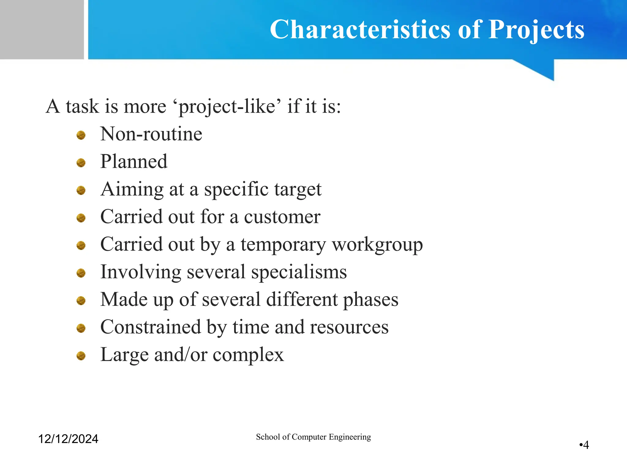 •4
Characteristics of Projects
A task is more ‘project-like’ if it is:
Non-routine
Planned
Aiming at a specific target
Carried out for a customer
Carried out by a temporary workgroup
Involving several specialisms
Made up of several different phases
Constrained by time and resources
Large and/or complex
12/12/2024 School of Computer Engineering
 