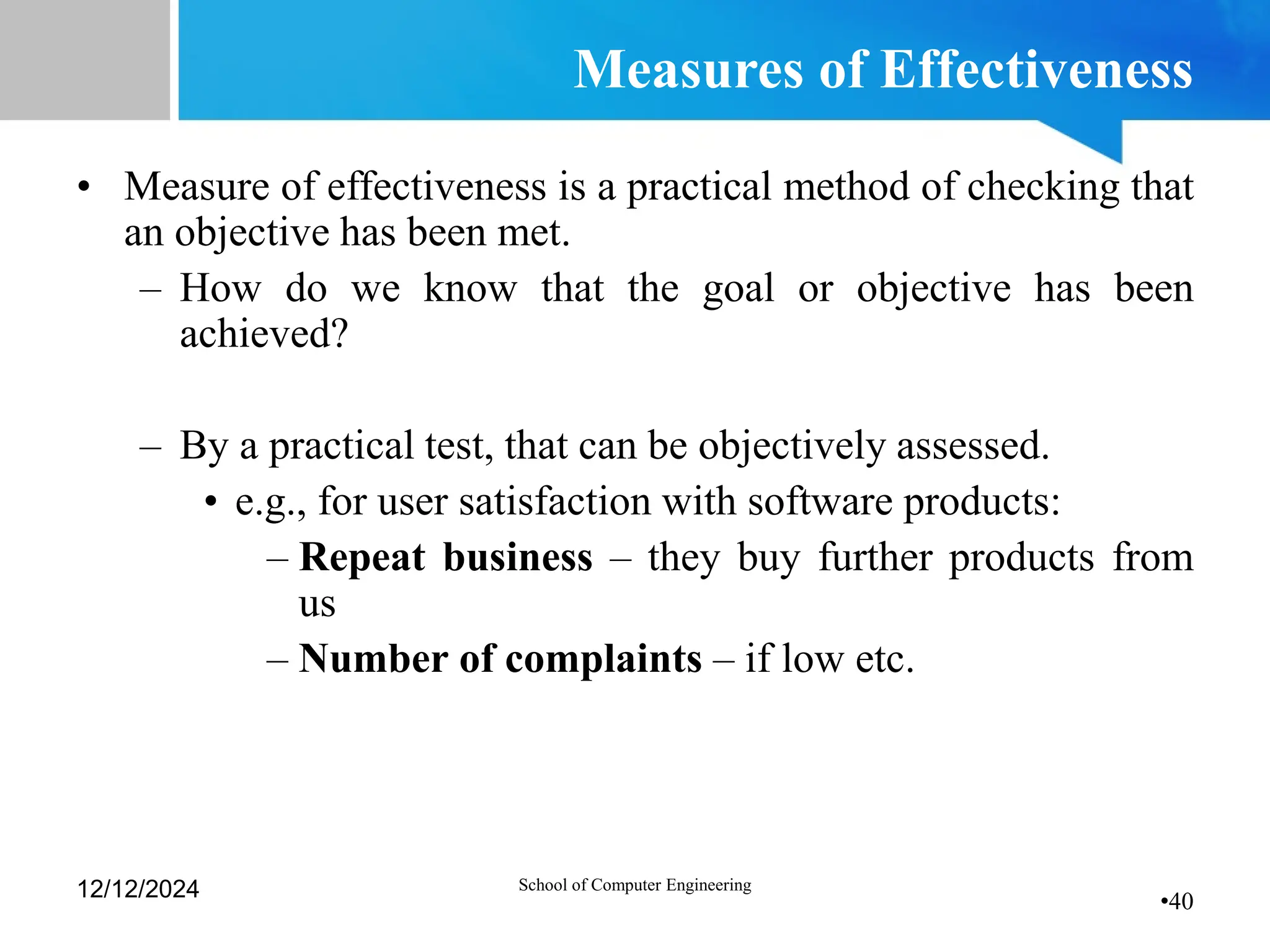 •40
Measures of Effectiveness
• Measure of effectiveness is a practical method of checking that
an objective has been met.
– How do we know that the goal or objective has been
achieved?
– By a practical test, that can be objectively assessed.
• e.g., for user satisfaction with software products:
– Repeat business – they buy further products from
us
– Number of complaints – if low etc.
12/12/2024 School of Computer Engineering
 