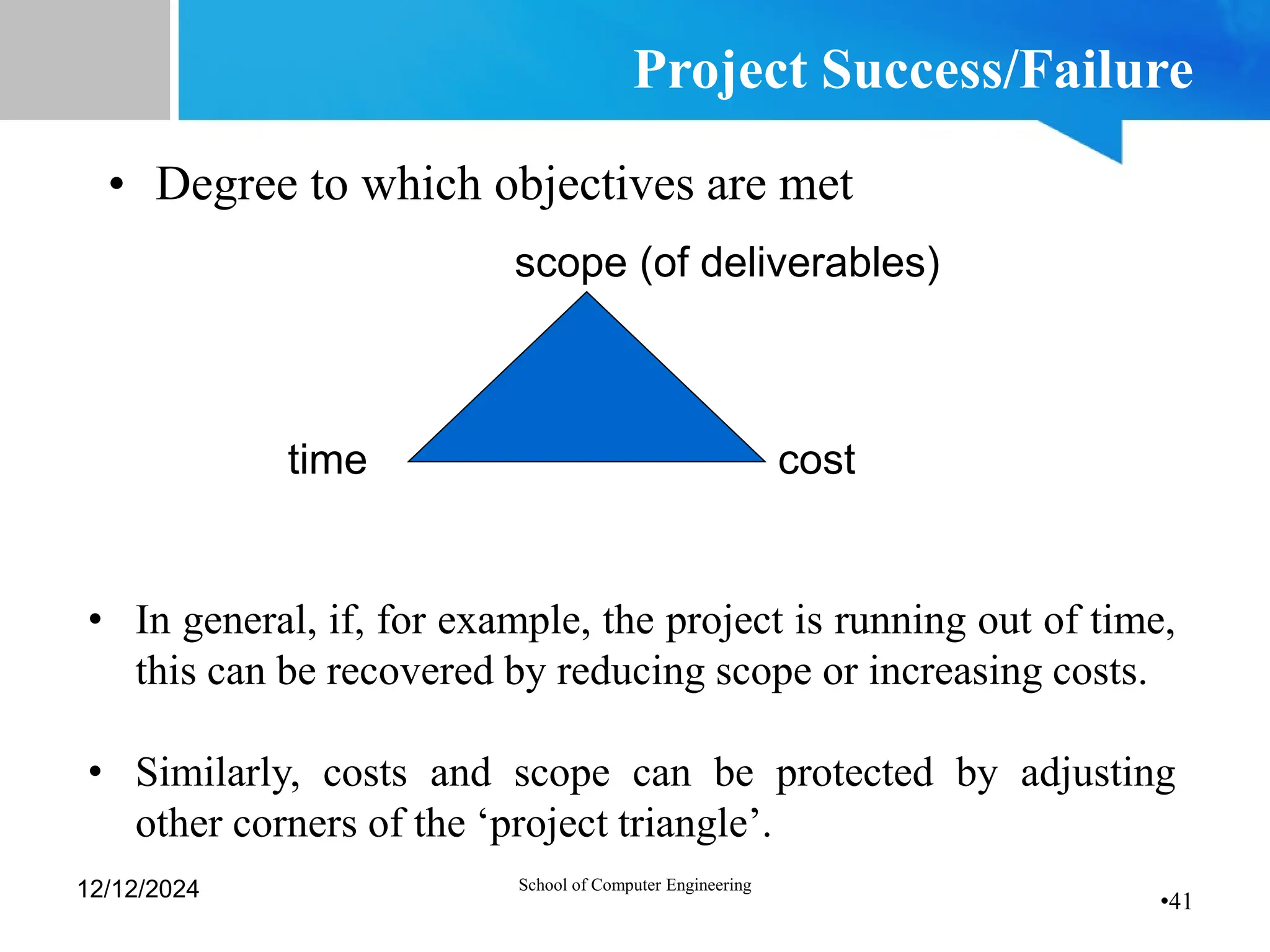 •41
Project Success/Failure
• Degree to which objectives are met
scope (of deliverables)
time cost
• In general, if, for example, the project is running out of time,
this can be recovered by reducing scope or increasing costs.
• Similarly, costs and scope can be protected by adjusting
other corners of the ‘project triangle’.
12/12/2024 School of Computer Engineering
 