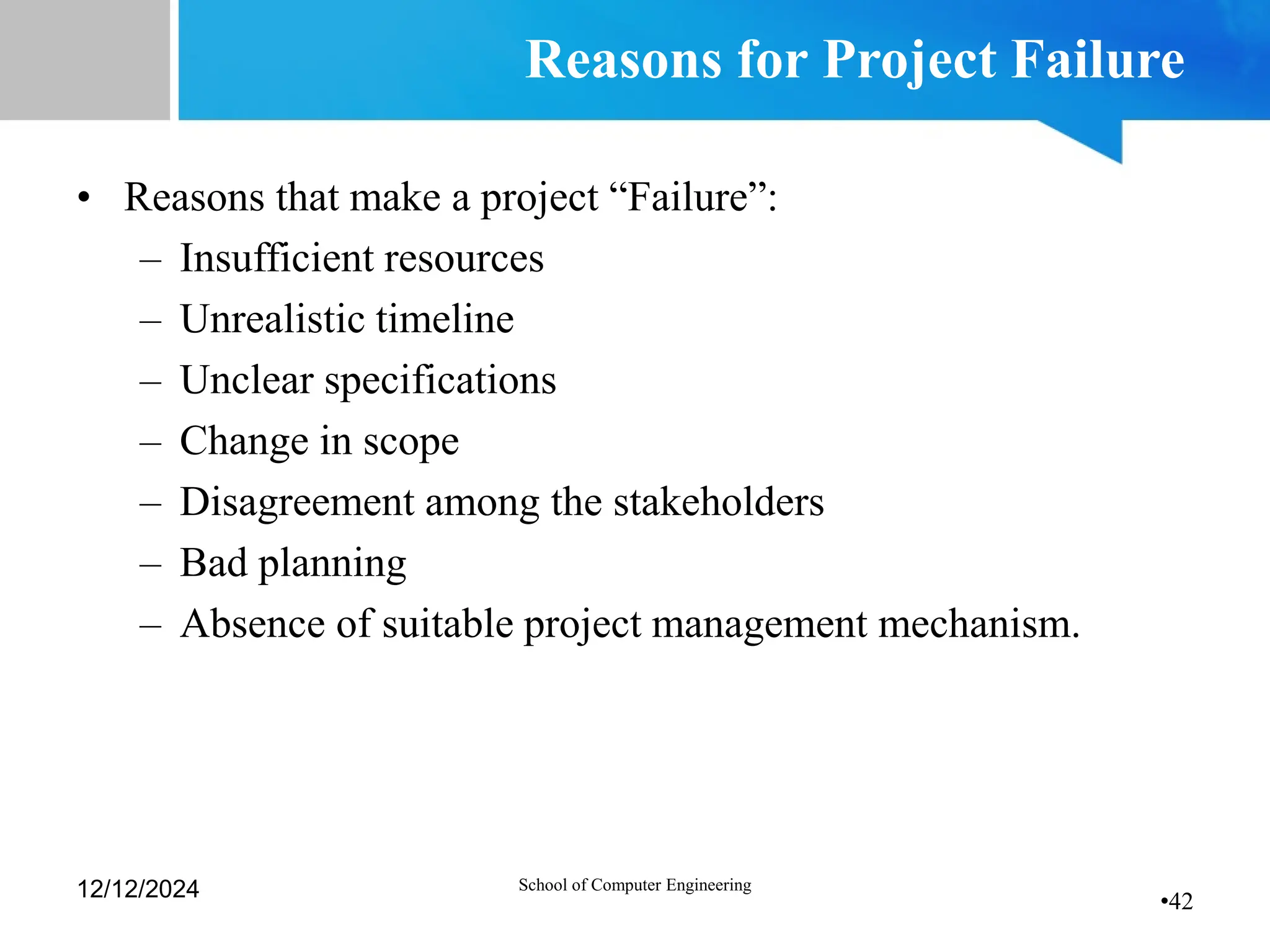 •42
Reasons for Project Failure
• Reasons that make a project “Failure”:
– Insufficient resources
– Unrealistic timeline
– Unclear specifications
– Change in scope
– Disagreement among the stakeholders
– Bad planning
– Absence of suitable project management mechanism.
12/12/2024 School of Computer Engineering
 