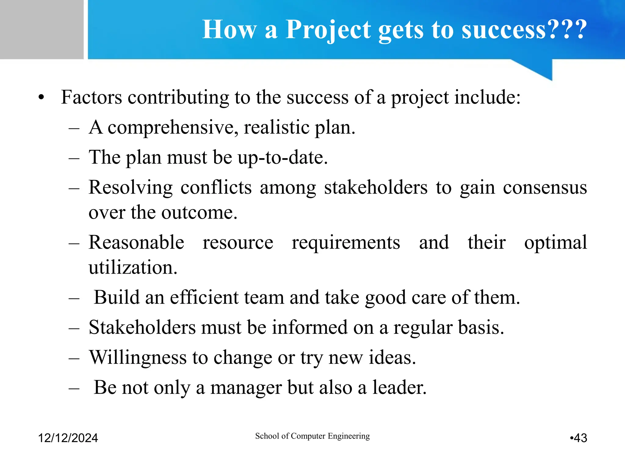 How a Project gets to success???
• Factors contributing to the success of a project include:
– A comprehensive, realistic plan.
– The plan must be up-to-date.
– Resolving conflicts among stakeholders to gain consensus
over the outcome.
– Reasonable resource requirements and their optimal
utilization.
– Build an efficient team and take good care of them.
– Stakeholders must be informed on a regular basis.
– Willingness to change or try new ideas.
– Be not only a manager but also a leader.
12/12/2024 •43
School of Computer Engineering
 