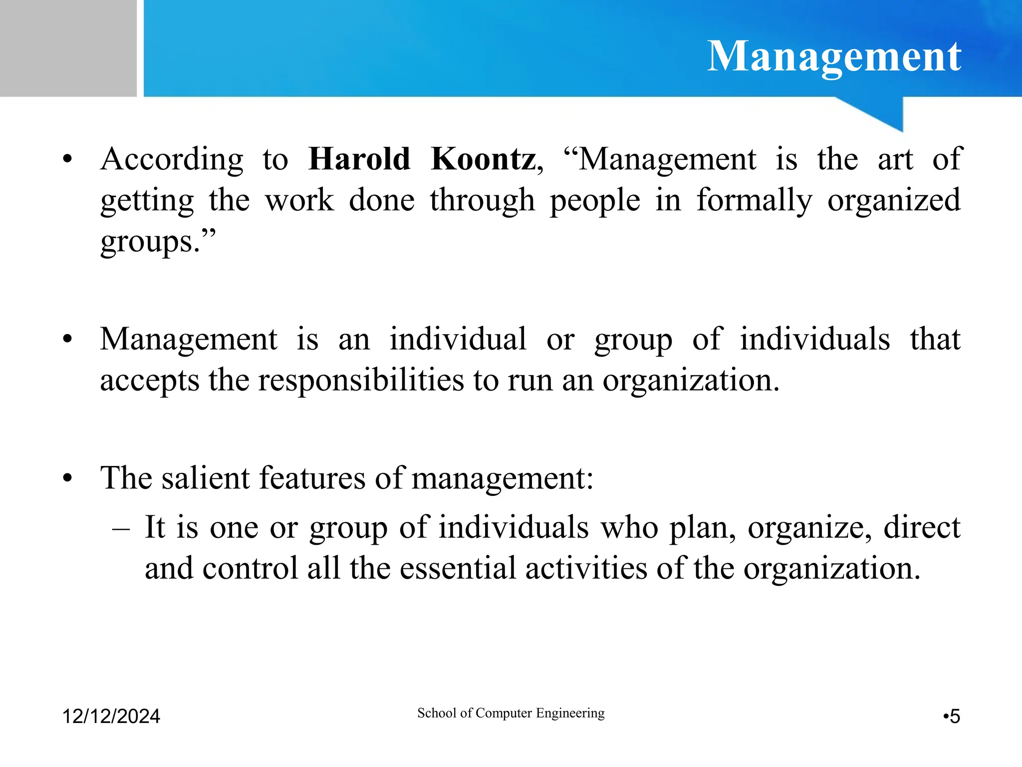Management
• According to Harold Koontz, “Management is the art of
getting the work done through people in formally organized
groups.”
• Management is an individual or group of individuals that
accepts the responsibilities to run an organization.
• The salient features of management:
– It is one or group of individuals who plan, organize, direct
and control all the essential activities of the organization.
12/12/2024 •5
School of Computer Engineering
 