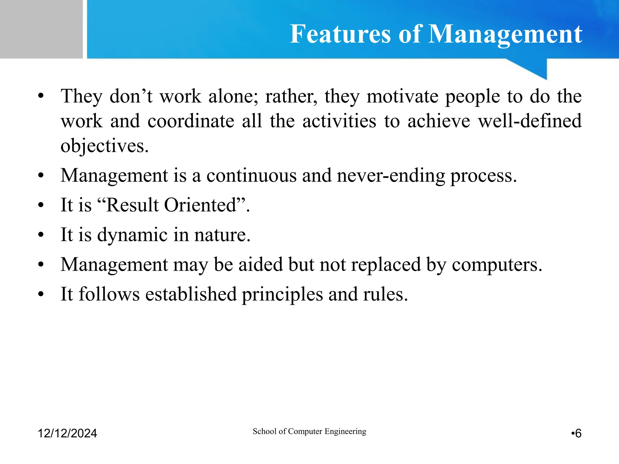 Features of Management
• They don’t work alone; rather, they motivate people to do the
work and coordinate all the activities to achieve well-defined
objectives.
• Management is a continuous and never-ending process.
• It is “Result Oriented”.
• It is dynamic in nature.
• Management may be aided but not replaced by computers.
• It follows established principles and rules.
12/12/2024 •6
School of Computer Engineering
 