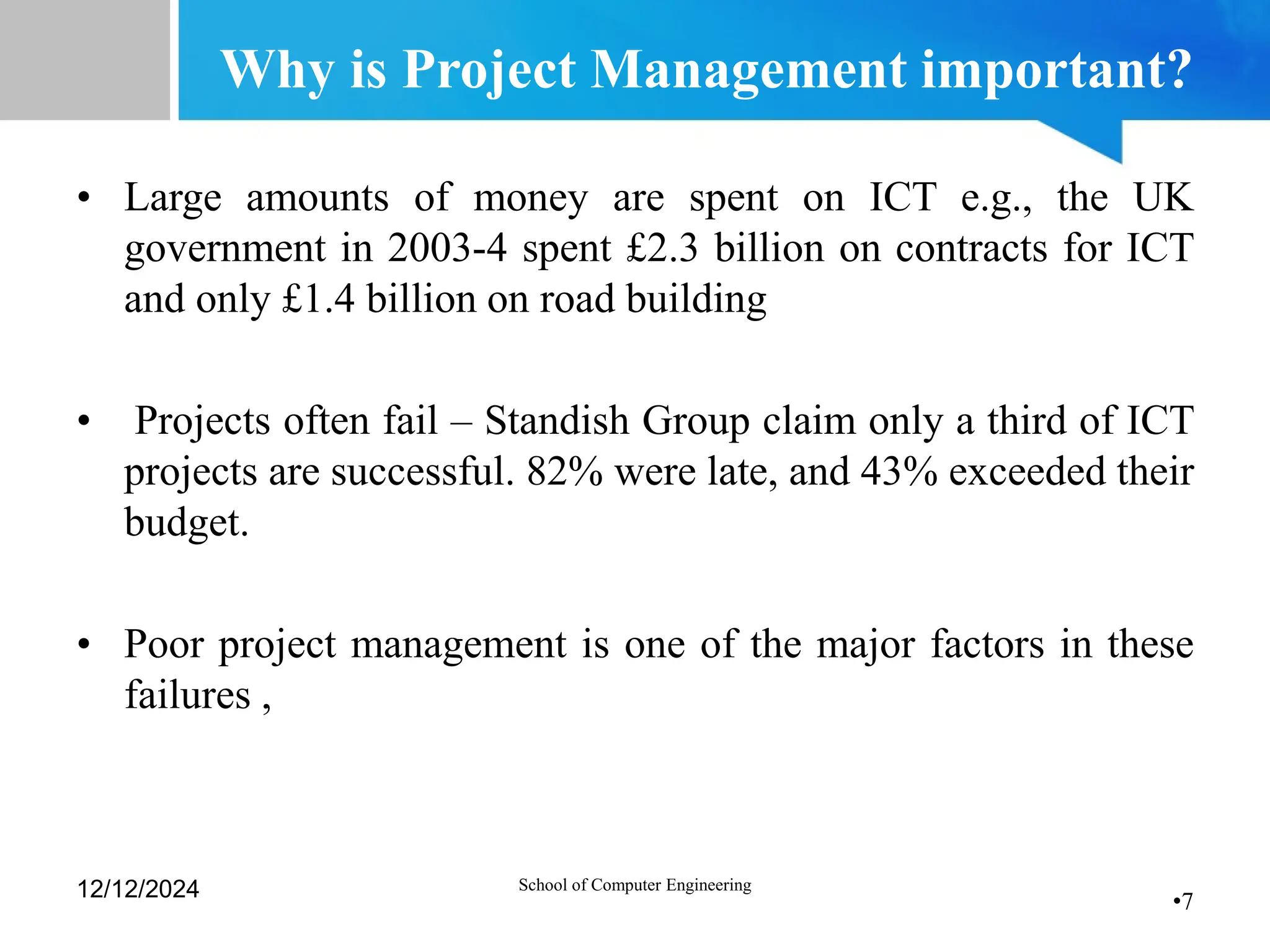•7
Why is Project Management important?
• Large amounts of money are spent on ICT e.g., the UK
government in 2003-4 spent £2.3 billion on contracts for ICT
and only £1.4 billion on road building
• Projects often fail – Standish Group claim only a third of ICT
projects are successful. 82% were late, and 43% exceeded their
budget.
• Poor project management is one of the major factors in these
failures ,
12/12/2024 School of Computer Engineering
 